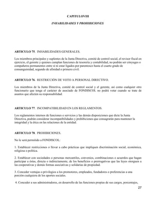 CAPITULOVIII

                              INHABILIDADES Y PROHIBICIONES




ARTICULO 75. INHABILIDADES GENERALES.

Los miembros principales y suplentes de la Junta Directiva, comité de control social, el revisor fiscal en
ejercicio, el gerente y quienes cumplan funciones de tesorería y contabilidad, no podrán ser cónyuges o
compañeros permanentes entre sí ni estar ligados por parentesco hasta el cuarto grado de
consanguinidad, segundo de afinidad o primero civil.


ARTICULO 76. RESTRICCIÓN DE VOTO A PERSONAL DIRECTIVO.

Los miembros de la Junta Directiva, comité de control social y el gerente, así como cualquier otro
funcionario que tenga el carácter de asociado de FONDISCOL no podrá votar cuando se trate de
asuntos que afecten su responsabilidad.



ARTICULO 77. INCOMPATIBILIDAD EN LOS REGLAMENTOS.

Los reglamentos internos de funciones o servicios y las demás disposiciones que dicte la Junta
Directiva, podrán considerar incompatibilidades y prohibiciones que consagrarán para mantener la
integridad y la ética en las relaciones de la entidad.


ARTICULO 78. PROHIBICIONES.

No le será permitido a FONDISCOL:

1. Establecer restricciones o llevar a cabo prácticas que impliquen discriminación social, económica,
religiosa o política.

2. Establecer con sociedades o personas mercantiles, convenios, combinaciones o acuerdos que hagan
participar a éstas, directa o indirectamente, de los beneficios o prerrogativas que las leyes otorguen a
las cooperativas y demás formas asociativas y solidarias de propiedad.

3. Conceder ventajas o privilegios a los promotores, empleados, fundadores o preferencias a una
porción cualquiera de los aportes sociales.

4. Conceder a sus administradores, en desarrollo de las funciones propias de sus cargos, porcentajes,
                                                                                                        27
 