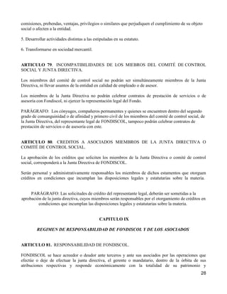 comisiones, prebendas, ventajas, privilegios o similares que perjudiquen el cumplimiento de su objeto
social o afecten a la entidad.

5. Desarrollar actividades distintas a las estipuladas en su estatuto.

6. Transformarse en sociedad mercantil.


ARTICULO 79. INCOMPATIBILIDADES DE LOS MIEBROS DEL COMITÉ DE CONTROL
SOCIAL Y JUNTA DIRECTIVA.

Los miembros del comité de control social no podrán ser simultáneamente miembros de la Junta
Directiva, ni llevar asuntos de la entidad en calidad de empleado o de asesor.

Los miembros de la Junta Directiva no podrán celebrar contratos de prestación de servicios o de
asesoría con Fondiscol, ni ejercer la representación legal del Fondo.

PARÁGRAFO: Los cónyuges, compañeros permanentes y quienes se encuentren dentro del segundo
grado de consanguinidad o de afinidad y primero civil de los miembros del comité de control social, de
la Junta Directiva, del representante legal de FONDISCOL, tampoco podrán celebrar contratos de
prestación de servicios o de asesoría con este.


ARTICULO 80. CREDITOS A ASOCIADOS MIEMBROS DE LA JUNTA DIRECTIVA O
COMITÉ DE CONTROL SOCIAL.

La aprobación de los créditos que soliciten los miembros de la Junta Directiva o comité de control
social, corresponderá a la Junta Directiva de FONDISCOL.

Serán personal y administrativamente responsables los miembros de dichos estamentos que otorguen
créditos en condiciones que incumplan las disposiciones legales y estatutarias sobre la materia.


     PARÁGRAFO: Las solicitudes de crédito del representante legal, deberán ser sometidas a la
aprobación de la junta directiva, cuyos miembros serán responsables por el otorgamiento de créditos en
         condiciones que incumplan las disposiciones legales y estatutarias sobre la materia.


                                              CAPITULO IX

         REGIMEN DE RESPONSABILIDAD DE FONDISCOL Y DE LOS ASOCIADOS


ARTICULO 81. RESPONSABILIDAD DE FONDISCOL.

FONDISCOL se hace acreedor o deudor ante terceros y ante sus asociados por las operaciones que
efectúe o deje de efectuar la junta directiva, el gerente o mandatario, dentro de la órbita de sus
atribuciones respectivas y responde económicamente con la totalidad de su patrimonio y
                                                                                                    28
 