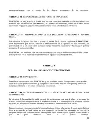 suplementariamente    con    el   monto    de   los   ahorros    permanentes    de    los   asociados.


ARTICULO 82. RESPONSABILIDAD DEL FONDO DE EMPLEADOS.

FONDISCOL se hará acreedor o deudor ante terceros y ante sus Asociados por las operaciones que
efectúe o deje de efectuar la Junta Directiva, el Gerente o su mandatario, dentro de la órbita de sus
atribuciones respectivas y responderá económicamente con la totalidad de su patrimonio



ARTICULO 83. RESPONSABILIDAD DE LOS DIRECTIVOS, EMPLEADOS Y REVISOR
FISCAL.

Los miembros de la junta directiva, el gerente, el revisor fiscal y demás empleados de FONDISCOL
serán responsables por acción, omisión o extralimitación en el ejercicio de sus funciones, de
conformidad con al ley y solo serán eximidos cuando demuestren su ausencia o hayan dejado expresa
constancia de su inconformidad.

FONDISCOL, sus asociados y los terceros acreedores podrán ejercer acción de responsabilidad contra
dichas personas con el objeto de exigir la reparación o perjuicios correspondientes.




                                            CAPITULO X

                        DE LA SOLUCION DE CONFLICTOS INTERNOS


ARTICULO 84. CONCILIACIÓN.

Las diferencias que surjan entre FONDISCOL y sus asociados, o entre éstos por causa o con ocasión,
de las actividades propias del mismo, y siempre que versen sobre derechos transigibles y no sean de
materia disciplinaria, se procurará someterlas a conciliación.


ARTICULO 85. PROCEDIMIENOS DE CONCILIACIÓN Y OTRAS VIAS PARA LA SOLUCION
DE CONFLICTOS.

La iniciativa de la conciliación podrá provenir de ambas partes o de una de ellas y si se ponen de
acuerdo en adoptarla designarán entre sí un (1) conciliador, o el número plural de ellos que estimen
necesario, no pudiendo ser superior a tres (3), o deferirán su nombramientos a un tercero.

Las proposiciones o insinuaciones del o los conciliadores, obligan a las partes, de modo que si hubiere
lugar a un acuerdo, se hará constar en acta, quedando en libertad los interesados de convenir la
amigable composición o el arbitramento contemplados en las normas legales vigentes en esta materia o
que       la       parte       interesada       acuda        a        la        justicia    ordinaria.
                                                                                                    29
 