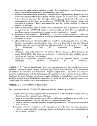 discriminación social, política, religiosa o racial. Debe manifestarse entre los asociados el
        espíritu de solidaridad, cooperación, participación y ayuda mutua.
   2.   Administración Democrática, participativa, autogestionaria, emprendedora y Responsable. Las
        operaciones deben ser administradas por las personas elegidas por los asociados de acuerdo con
        el procedimiento acordado. Los asociados tendrán igualdad de derechos de voto, o de
        participación en las decisiones que se refieren a FONDISCOL. Los asociados elegidos para
        representar y gestionar el Fondo son responsables ante los demás asociados de todas sus
        acciones y/u omisiones.
   3.   Participación económica de los asociados sobre los excedentes. Los excedentes que resulten de
        las operaciones de FONDISCOL pertenecen a los asociados de éste y deben ser aplicados de
        acuerdo con normas legales vigentes primando los criterios de justicia y equidad.
   4.   Autonomía e independencia. FONDISCOL es un ente jurídico autónomo y todas sus
        actuaciones o las del representante en su nombre deberán asegurar el control democrático por
        parte de los asociados
   5.   Educación Formación e Información. El Fondo contribuirá con la educación de sus asociados,
        dirigentes y empleados, contribuyendo en forma eficaz a su desarrollo, al igual que informará
        sobre los principios y métodos solidarios y sobre la naturaleza y beneficios de la Cooperación.
        La          información          debe          ser        permanente,         oportuna        y
        progresiva.
   6.   Integración. Para poder contribuir a los intereses de los asociados y de la comunidad en
        general FONDISCOL debe integrase con los otros organismos del sector solidario, ya sean
        estos de carácter nacional e internacional.
   7.   Interés por la comunidad. Propender porque las políticas aprobadas por los asociados
        contribuyan          al       desarrollo        sostenible      de         la       comunidad.


ARTICULO 5º. Objetivos. FONDISCOL tiene como objetivos generales: fomentar el ahorro de sus
asociados con miras a generar recursos destinados especialmente a la satisfacción de las necesidades
de crédito de sus asociados; a la inversión en proyectos empresariales, a desarrollar toda actividad
comercial e industrial que contribuya al mejoramiento económico, social y cultural de sus asociados y
familiares; así como fomentar los lazos de respeto, solidaridad y compañerismo entre los mismos.
También será objetivo de FONDISCOL desarrollar la integración social y económica, para lo cual
estrechará sus relaciones con otras entidades del sector social.

ARTICULO 6. ACTIVIDADES Y SERVICIOS

Para cumplir sus objetivos FONDISCOL podrá desarrollar las siguientes actividades:

    a. Recibir de sus asociados el aporte mensual establecido en el artículo 35 del presente estatuto y
        depósitos de ahorro en diferentes modalidades.
    b. Prestar a los asociados servicios de crédito en diferentes modalidades, de acuerdo a las
        reglamentaciones especiales que para el efecto expida la junta directiva.
    c. Contratar, coordinar, organizar o ejecutar programas para satisfacer las necesidades de vivienda
        de sus asociados.
    d. Contratar servicios constitutivos de la seguridad social en las áreas de salud, recreación,
        asistencia social, educación, capacitación técnica, profesional, seguros, etc., para beneficio de
        sus asociados y familiares.


                                                                                                       3
 