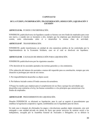 CAPITULO XI

 DE LA FUSION, INCORPORACIÓN, TRANSFORMACIÓN, DISOLUCIÓN, LIQUIDACIÓN Y
                                ESCISIÓN


ARTICULO 86. FUSION E INCORPORACIÓN.

FONDISCOL podrá disolverse sin liquidarse cuando se fusione con otro fondo de empleados para crear
uno nuevo, o cuando uno se incorpore a otro, siempre que las empresas que determinan el vínculo
común, estén relacionadas entre sí o desarrollen la misma clase de actividad.

ARTICULO 87. TRANSFORMACIÓN.

FONDISCOL podrá transformarse en entidad de otra naturaleza jurídica de las controladas por la
Superintendencia de la Economía Solidaria, caso en el cual se disolverá sin liquidarse.


ARTICULO 88. CAUSALES DE DISOLUCIÓN PARA LIQUIDACIÓN.

FONDISCOL podrá disolverse por las siguientes causales:

1.Por decisión de los asociados ajustada a las normas generales y a las estatutarias.

2.Por reducción del número de asociados a menos del requerido para su constitución, siempre que esta
situación se prolongue por más de seis meses.

3. Por imposibilidad de desarrollar su objeto social.

4. Por haberse iniciado contra el Fondo concurso de acreedores.

5.Porque los medios que empleen para el cumplimiento de sus fines o porque las actividades que
desarrollen sean contrarias a la ley, las buenas costumbres o a los principios que caracterizan a los
fondos de empleados.


ARTICULO 89. PROCEDIMIENTO DE LIQUIDACIÓN.

Disuelto FONDISCOL se efectuará su liquidación, para lo cual se seguirá el procedimiento que
establece la legislación cooperativa vigente, nombrándose un (1) liquidador para tal efecto.

En todo caso si después de efectuados los pagos y devoluciones quedare algún remanente, este será
entregado a una entidad privada sin ánimo de lucro que preste servicios de carácter social a los
trabajadores, escogida por la Asamblea General de Asociados o Delegados; en su defecto la

                                                                                                        30
 