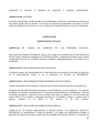 designación    la     efectuará   el   organismo   de    inspección    y   vigilancia   gubernamental.


ARTICULO 90. ESCISIÓN.

El Fondo de Empleados se podrá escindir en las modalidades, condiciones y autorizaciones previstas en
las normas legales sobre la materia. El proyecto de escisión será presentado con quince (15) días
hábiles de antelación a la fecha en la cual se celebrará la Asamblea General en la que se considerará.




                                            CAPITULO XII

                                       DISPOSICIONES FINALES


ARTICULO            91.   FORMA        DE   CÓMPUTO         DE     LOS     PERIODOS        ANUALES.


Para efectos del cómputo del tiempo de vigencia en el cargo de los miembros de la Junta Directiva el
Revisor Fiscal y demás que dependan de la Asamblea General, se entiende por periodo anual, el lapso
comprendido entre dos (2) Asambleas Generales ordinarias, independientemente, de las fechas de su
celebración.


ARTICULO 92. REGLAMENTACION DEL ESTATUTO.

El presente estatuto será reglamentado por la Junta Directiva con el propósito de facilitar su aplicación
en el funcionamiento interno y en la prestación de servicios de FONDISCOL.


ARTICULO 93. PROCEDIMIENTO PARA REFORMAS ESTATUTARIAS.

Cuando se pretenda reformar, derogar o adicionar otras normas al presente estatuto, se procederá así:

Cualquier asociado podrá presentar la propuesta a la Junta Directiva, la cual estudiará y si la considera
procedente la someterá a consideración de la Asamblea General Ordinaria o Extraordinaria. Para que
la reforma, derogación o adición de nuevas normas surta efecto, se requiere el voto del setenta por
ciento (70%) de los asociados o delegados presentes en al Asamblea, siempre y cuando exista el
quórum      señalado    en    el     literal   b     del    artículo     53     de     este     estatuto.


ARTICULO 94. APLICACIÓN DE NORMAS SUPLETORIAS.

Cuando la ley, los decretos reglamentarios, el presente estatuto y los reglamentos internos de
FONDISCOL no contemplaren la forma de proceder o de regular una determinada actividad, se
aplicarán las disposiciones legales vigentes para las entidades de economía solidaria y en subsidio, las
                                                                                                        31
 