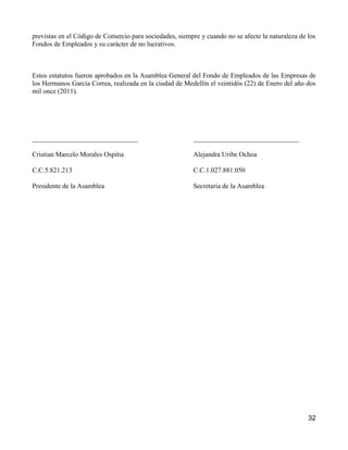 previstas en el Código de Comercio para sociedades, siempre y cuando no se afecte la naturaleza de los
Fondos de Empleados y su carácter de no lucrativos.



Estos estatutos fueron aprobados en la Asamblea General del Fondo de Empleados de las Empresas de
los Hermanos García Correa, realizada en la ciudad de Medellín el veintidós (22) de Enero del año dos
mil once (2011).




_______________________________                           _______________________________

Cristian Marcelo Morales Ospitia                          Alejandra Uribe Ochoa

C.C.5.821.213                                             C.C.1.027.881.050

Presidente de la Asamblea                                 Secretaria de la Asamblea




                                                                                                   32
 
