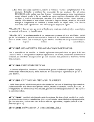 e. Las demás actividades económicas, sociales o culturales conexas o complementarias de las
         anteriores destinadas a satisfacer las necesidades de sus asociados. En tal sentido
         FONDISCOL podrá realizar toda clase de actos y contratos tales como tomar o dar dinero en
         mutuo, adquirir vender o dar en garantía sus bienes muebles o inmuebles, abrir cuentas
         corrientes y celebrar otros contratos bancarios, girar, endosar, aceptar, cobrar, protestar y
         cancelar títulos valores u otros efectos de comercio, importar bienes y servicios, reivindicar,
         transigir o comprometer sus derechos y realizar dentro del objeto social, toda clase de
         actividades lícitas y permitidas a estas entidades por la legislación vigente.

PARÁGRAFO 1) Los servicios que preste el Fondo serán objeto de estudios técnicos y económicos
por partes de la Gerencia y la Junta Directiva.

PARÁGRAFO 2) Las secciones dotadas de sus respectivos reglamentos iniciarán actividades a medida
que las circunstancias o posibilidades económicas financieras del Fondo indiquen su conveniencia,
previo el estudio técnico y en el orden que la junta directiva considere más útil y necesario dentro de
las                 mejores                técnicas                  de                administración.


ARTICULO 7. ORGANIZACIÓN Y REGLAMENTACIÓN DE LOS SERVICIOS

Para la prestación de los servicios, se dictarán reglamentaciones particulares por parte de la Junta
Directiva, donde se consagrarán los objetivos específicos de los mismos, sus recursos económicos de
operación, así como todas las disposiciones que sean necesarias para garantizar su desarrollo y normal
funcionamiento.


ARTICULO 8. EXTENSIÓN DE SERVICIOS

Los servicios de previsión, solidaridad y bienestar social, podrán extenderse a los padres, cónyuge,
compañero (a) permanente, hijos y demás familiares del asociado bajo la reglamentación que fije la
junta directiva.


ARTICULO 9. CONVENIO PARA PRESTACION DE SERVICIOS

Cuando no sea posible o conveniente prestar directamente los servicios de previsión y seguridad social
y demás señalados en el artículo 5 del presente estatuto, excepto los de ahorro y crédito, FONDISCOL
podrá prestarles por intermedio de otras entidades, preferencialmente de igual naturaleza o del sector de
la economía solidaria.


ARTICULO 10º. Amplitud Administrativa y de Operaciones. En desarrollo de sus objetivos y en la
ejecución de sus actividades, FONDISCOL podrá organizar todos los establecimientos y dependencias
que sean necesarias y realizar toda clase de actos, contratos, operaciones y negocios jurídicos lícitos
permitidos por la ley.

ARTICULO 11. CONVENIO CON LA ENTIDAD EMPLEADORA

                                                                                                       4
 
