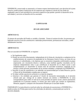 FONDISCOL conservando su autonomía y el mutuo respeto interinstitucional y por decisión de la junta
directiva, podrá aceptar el patrocinio de las empresas que originan el vínculo de este fondo de
empleados, para lo cual suscribirá los convenios respectivos que podrán permitir el desarrollo de las
actividades y servicios en beneficio de los asociados.




                                           CAPITULO III


                                        DE LOS ASOCIADOS


ARTICULO 12.

El número de asociados del Fondo es variable e ilimitado. Tienen el carácter de tales, las personas que
habiendo suscrito el acta de constitución o admitidas posteriormente, permanezcan asociadas y estén
debidamente inscritas.


ARTICULO 13.

Para ser asociado de FONDISCOL se requiere:

     a. Ser legalmente capaz.
     b. Prestar sus servicios directamente, independiente de la forma de vinculación a cualquiera de los
         establecimientos de comercio de propiedad de los Hermanos García Correa, así como de sus
         matrices y/o subordinadas, o de empresas que se encuentren integradas conformando un grupo
         empresarial, con vinculación directa e indirecta, como también aquellas vinculados con las
         empresas independientes entre si que contribuyan al desarrollo de su objeto social o sean
         complementarias y/o desarrollen la misma clase de actividad económica; empleado de los
         mismos a título personal, pensionados de las mismas entidades o empleados de FONDISCOL.
     c. Suscribir el acta de constitución o ser admitido con posterioridad por la Junta Directiva, previo
         el lleno de las formalidades exigidas para su ingreso.
     d. No haber sufrido sanción de exclusión si se trata de reingreso.
     e. Autorizar a las entidades que generan el vínculo de asociación mencionadas en el presente
         artículo para que retenga de su salario mensual con destino a FONDISCOL la suma
         correspondiente para cubrir el valor de la cuota periódica de aporte social y ahorro permanente
         establecida en el presente estatuto, lo mismo que otras sumas que consten en reglamentos,
         libranzas, pagarés o cualquier otro documento firmado por el asociado deudor.

PARÁGRAFO: La junta directiva resolverá sobre las solicitudes de asociaciones a FONDISCOL y
tendrá un plazo de 30 días para resolver las solicitudes de admisión, comunicando por escrito la
decisión adoptada.




                                                                                                       5
 