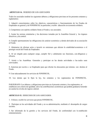ARTICULO 14. DEBERES DE LOS ASOCIADOS

Todos los asociados tendrán los siguientes deberes y obligaciones previstas en los presentes estatutos y
reglamentos:

1. Adquirir conocimientos sobre los objetivos, características y funcionamiento de los Fondos de
Empleados en general y de FONDISCOL en particular y recibir educación en economía solidaria.

2 .Comportarse con espíritu solidario frente al Fondo y sus asociados.

3. Acatar las normas estatutarias y las decisiones tomadas por la Asamblea General y los órganos
directivos y de control.

4. Cumplir oportunamente las obligaciones de carácter económico y demás derivados de su asociación
al Fondo.

5. Abstenerse de efectuar actos o incurrir en omisiones que afecten la estabilidad económica o el
prestigio social del Fondo de Empleados.

6. Al ser elegido para cualquier cargo, cumplir fiel y cabalmente sus funciones, con diligencia y
eficacia.

7. Asistir a las Asambleas Generales y participar en las demás actividades a las cuales sean
convocados.

8. Autorizar por escrito a su Empleador para que efectúe los descuentos por nómina con destino al
Fondo.

9. Usar adecuadamente los servicios de FONDISCOL.

10. Los demás que le fijen la ley, los estatutos y los reglamentos de FONDISCOL.


PARÁGRAFO: Los deberes y obligaciones previstas en el presente estatuto y los reglamentos, se
establecen con criterio de igualdad, salvo las contribuciones económicas que podrán graduarse teniendo
en cuenta los niveles de ingreso salarial.


ARTICULO 15. DERECHOS DE LOS ASOCIADOS.

1. Utilizar y recibir los servicios que presta FONDISCOL.

2. Participar en las actividades del Fondo y en su administración, mediante el desempeño de cargos
sociales.

3. Ser informado de la gestión y los servicios del Fondo, de conformidad con lo establecido
estatutariamente.
                                                                                                      6
 