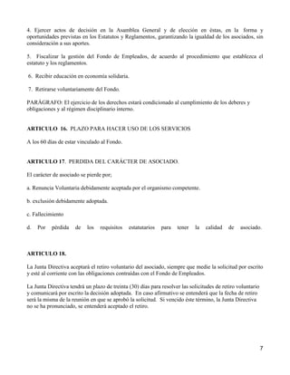 4. Ejercer actos de decisión en la Asamblea General y de elección en éstas, en la forma y
oportunidades previstas en los Estatutos y Reglamentos, garantizando la igualdad de los asociados, sin
consideración a sus aportes.

5. Fiscalizar la gestión del Fondo de Empleados, de acuerdo al procedimiento que establezca el
estatuto y los reglamentos.

6. Recibir educación en economía solidaria.

7. Retirarse voluntariamente del Fondo.

PARÁGRAFO: El ejercicio de los derechos estará condicionado al cumplimiento de los deberes y
obligaciones y al régimen disciplinario interno.


ARTICULO 16. PLAZO PARA HACER USO DE LOS SERVICIOS

A los 60 días de estar vinculado al Fondo.


ARTICULO 17. PERDIDA DEL CARÁCTER DE ASOCIADO.

El carácter de asociado se pierde por;

a. Renuncia Voluntaria debidamente aceptada por el organismo competente.

b. exclusión debidamente adoptada.

c. Fallecimiento

d.   Por   pérdida    de   los   requisitos   estatutarios   para   tener   la   calidad   de    asociado.



ARTICULO 18.

La Junta Directiva aceptará el retiro voluntario del asociado, siempre que medie la solicitud por escrito
y esté al corriente con las obligaciones contraídas con el Fondo de Empleados.

La Junta Directiva tendrá un plazo de treinta (30) días para resolver las solicitudes de retiro voluntario
y comunicará por escrito la decisión adoptada. En caso afirmativo se entenderá que la fecha de retiro
será la misma de la reunión en que se aprobó la solicitud. Si vencido éste término, la Junta Directiva
no se ha pronunciado, se entenderá aceptado el retiro.




                                                                                                             7
 