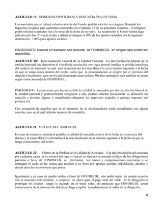 ARTICULO 19. REINGRESO POSTERIOR A RENUNCIA VOLUNTARIA

Los asociados que se retiren voluntariamente del Fondo, podrán solicitar su reingreso llenando los
requisitos exigidos para aspirantes contenidos en el artículo 12 de los presentes estatutos. El reingreso
podrá solicitarse pasados tres (3) meses de la fecha de su retiro. La readmisión al Fondo tendrá lugar
máximo por dos (2) veces al año y deberá reintegrar el 10% de los aportes retirados con la siguiente
destinación: 100% para aportes sociales.


PARÁGRAFO: Cuando un asociado sea excluido de FONDISCOL, en ningún caso podrá ser
readmitido.

ARTÍCULO 20º. Desvinculación Laboral de la Entidad Patronal. La desvinculación laboral de la
entidad patronal que determina el vínculo de asociación, por regla general implica la pérdida inmediata
del carácter de asociado, la cual será decretada por la Junta Directiva en la reunión siguiente a la fecha
en que se tenga conocimiento del hecho, salvo que la desvinculación se origine por el ejercicio del
derecho a la pensión, caso en el cual el asociado tiene treinta (30) días calendario para ratificar su deseo
seguir como asociado de FONDISCOL.


PARÁGRAFO. Las personas que hayan perdido la calidad de asociados por desvinculación laboral de
la entidad patronal y posteriormente reingresen a ella, podrán solicitar nuevamente su afiliación sin
sujeción a término alguno y cumpliendo solamente los requisitos exigidos a quienes ingresen por
primera vez.

Con excepción de aquellos que en el momento de su desvinculación estén cumpliendo con alguna
sanción, caso en el cual deberán terminar de cumplirla.



ARTICULO 21. MUERTE DEL ASOCIADO

En caso de muerte se entenderá perdida la calidad de asociado a partir de la fecha de ocurrencia del
deceso y la Junta Directiva formalizará la desvinculación en la reunión siguiente a la fecha en que se
tenga conocimiento del hecho.


ARTÍCULO 22º. - Efectos de la Pérdida de la Calidad de Asociado. A la desvinculación del asociado
por cualquier causa se le retirará del registro social, se dará por terminado el plazo de las obligaciones
pactadas a favor de FONDISCOL, se efectuaran los cruces y compensaciones necesarias y se
entregará el saldo de las sumas que resulten a su favor por aportes sociales individuales, ahorros y
demás derechos económicos que posea.

Igualmente y en caso de quedar saldos a favor de FONDISCOL, este podrá optar de común acuerdo
con el asociado desvinculado a estipular un plazo para el pago total del saldo de la obligación o
prorrogar los efectos según lo pactado en el titulo valor, sin perjuicio que FONDISCOL como
consecuencia de la terminación del plazo, haga exigible inmediatamente el saldo de la obligación.

                                                                                                            8
 