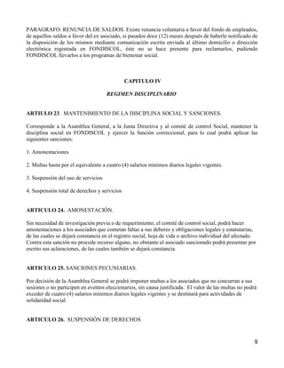 PARAGRAFO. RENUNCIA DE SALDOS. Existe renuncia voluntaria a favor del fondo de empleados,
de aquellos saldos a favor del ex asociado, si pasados doce (12) meses después de haberle notificado de
la disposición de los mismos mediante comunicación escrita enviada al último domicilio o dirección
electrónica registrada en FONDISCOL, éste no se hace presente para reclamarlos, pudiendo
FONDISCOL llevarlos a los programas de bienestar social.



                                              CAPITULO IV

                                     REGIMEN DISCIPLINARIO


ARTIULO 23. MANTENIMIENTO DE LA DISCIPLINA SOCIAL Y SANCIONES.

Corresponde a la Asamblea General, a la Junta Directiva y al comité de control Social, mantener la
disciplina social en FONDISCOL y ejercer la función correccional, para lo cual podrá aplicar las
siguientes sanciones:

1. Amonestaciones

2. Multas hasta por el equivalente a cuatro (4) salarios mínimos diarios legales vigentes.

3. Suspensión del uso de servicios

4. Suspensión total de derechos y servicios


ARTICULO 24. AMONESTACIÓN.

Sin necesidad de investigación previa o de requerimiento, el comité de control social, podrá hacer
amonestaciones a los asociados que cometan faltas a sus deberes y obligaciones legales y estatutarias,
de las cuales se dejará constancia en el registro social, hoja de vida o archivo individual del afectado.
Contra esta sanción no procede recurso alguno, no obstante el asociado sancionado podrá presentar por
escrito sus aclaraciones, de las cuales también se dejará constancia.


ARTICULO 25. SANCIONES PECUNIARIAS.

Por decisión de la Asamblea General se podrá imponer multas a los asociados que no concurran a sus
sesiones o no participen en eventos eleccionarios, sin causa justificada. El valor de las multas no podrá
exceder de cuatro (4) salarios mínimos diarios legales vigentes y se destinará para actividades de
solidaridad social.


ARTICULO 26. SUSPENSIÓN DE DERECHOS



                                                                                                        9
 