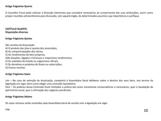 Artigo Trigésimo Quarto O Conselho Fiscal pode solicitar à Direcção elementos que considere necessários ao cumprimento das suas atribuições, assim como propor reuniões extraordinárias para discussão, com aquele órgão, de determinados assuntos cuja importância o justifique.   CAPÍTULO QUARTODisposições diversas Artigo Trigésimo Quinto São receitas da Associação:A) O produto das jóias e quotas dos associados;B) As comparticipações dos sócios;C) Os rendimentos de bens próprios;D)As doações, legados e heranças e respectivos rendimentos;E) Os subsídios do Estado ou organismos oficiais;F) Os donativos e produtos de festas ou subscrições;G) Outras receitas. Artigo Trigésimo Sexto Um – No caso de extinção da Associação, competirá à Assembleia Geral deliberar sobre o destino dos seus bens, nos termos da legislação em vigor, bem como eleger uma comissão liquidatária.Dois – Os poderes dessa Comissão ficam limitados à prática dos actos meramente conservatórios e necessários, quer à liquidação do património social, quer à ultimação dos negócios pendentes. Artigo Trigésimo Sétimo Os casos omissos serão resolvidos pela Assembleia Geral de acordo com a legislação em vigor.FIM  10