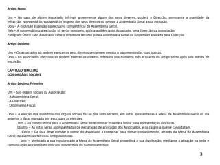 Artigo Nono Um – No caso de algum Associado infringir gravemente algum dos seus deveres, poderá a Direcção, consoante a gravidade da infracção, repreendê-lo, suspendê-lo do gozo dos seus direitos ou propor à Assembleia Geral a sua exclusão.Dois – A exclusão é sanção da exclusiva competência da Assembleia Geral.Três – A suspensão ou a exclusão só serão possíveis, após a audiência do Associado, pela Direcção da Associação.Parágrafo Único – Ao Associado cabe o direito de recurso para a Assembleia Geral da suspensão aplicada pela Direcção. Artigo Décimo Uns – Os associados só podem exercer os seus direitos se tiverem em dia o pagamento das suas quotas.Dois – Os associados efectivos só podem exercer os direitos referidos nos números três e quatro do artigo sexto após seis meses de inscrição. CAPÍTULO TERCEIRODOS ÓRGÃOS SOCIAIS Artigo Décimo Primeiro Um – São órgãos sociais da Associação:- A Assembleia Geral;- A Direcção;- O Conselho Fiscal. Dois – A eleição dos membros dos órgãos sociais faz-se por voto secreto, em listas apresentadas à Mesa da Assembleia Geral ao dia anterior à data, marcada por esta, para as eleições.            Três – Da convocatória para a Assembleia Geral deve constar essa data limite para apresentação das listas.            Quatro – As listas serão acompanhadas de declaração de aceitação dos Associados, e os cargos a que se candidatam.            Cinco – Da lista deve constar o nome do Associado a contactar para tomar conhecimento, através da Mesa da Assembleia Geral, de eventuais faltas ou irregularidades.            Seis­ – Verificada a sua regularidade a Mesa da Assembleia Geral procederá à sua divulgação, mediante a afixação na sede e comunicação ao candidato indicado nos termos do número anterior.3