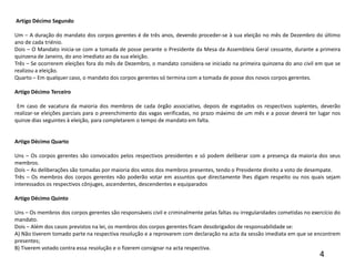   Artigo Décimo Segundo Um – A duração do mandato dos corpos gerentes é de três anos, devendo proceder-se à sua eleição no mês de Dezembro do último ano de cada triénio.Dois – O Mandato inicia-se com a tomada de posse perante o Presidente da Mesa da Assembleia Geral cessante, durante a primeira quinzena de Janeiro, do ano imediato ao da sua eleição.Três – Se ocorrerem eleições fora do mês de Dezembro, o mandato considera-se iniciado na primeira quinzena do ano civil em que se realizou a eleição.Quarto – Em qualquer caso, o mandato dos corpos gerentes só termina com a tomada de posse dos novos corpos gerentes. Artigo Décimo Terceiro  Em caso de vacatura da maioria dos membros de cada órgão associativo, depois de esgotados os respectivos suplentes, deverão realizar-se eleições parciais para o preenchimento das vagas verificadas, no prazo máximo de um mês e a posse deverá ter lugar nos quinze dias seguintes à eleição, para completarem o tempo de mandato em falta.                                                                          Artigo Décimo Quarto Uns – Os corpos gerentes são convocados pelos respectivos presidentes e só podem deliberar com a presença da maioria dos seus membros.Dois – As deliberações são tomadas por maioria dos votos dos membros presentes, tendo o Presidente direito a voto de desempate.Três – Os membros dos corpos gerentes não poderão votar em assuntos que directamente lhes digam respeito ou nos quais sejam interessados os respectivos cônjuges, ascendentes, descendentes e equiparados Artigo Décimo Quinto Uns – Os membros dos corpos gerentes são responsáveis civil e criminalmente pelas faltas ou irregularidades cometidas no exercício do mandato.Dois – Além dos casos previstos na lei, os membros dos corpos gerentes ficam desobrigados de responsabilidade se:A) Não tiverem tomado parte na respectiva resolução e a reprovarem com declaração na acta da sessão imediata em que se encontrem presentes;B) Tiverem votado contra essa resolução e o fizerem consignar na acta respectiva.4