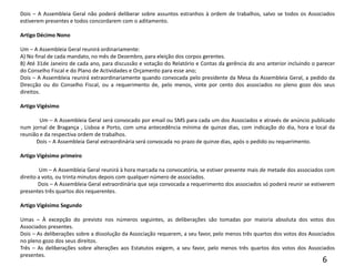 Dois – A Assembleia Geral não poderá deliberar sobre assuntos estranhos à ordem de trabalhos, salvo se todos os Associados estiverem presentes e todos concordarem com o aditamento. Artigo Décimo Nono Um – A Assembleia Geral reunirá ordinariamente:A) No final de cada mandato, no mês de Dezembro, para eleição dos corpos gerentes.B) Até 31de Janeiro de cada ano, para discussão e votação do Relatório e Contas da gerência do ano anterior incluindo o parecer do Conselho Fiscal e do Plano de Actividades e Orçamento para esse ano;Dois – A Assembleia reunirá extraordinariamente quando convocada pelo presidente da Mesa da Assembleia Geral, a pedido da Direcção ou do Conselho Fiscal, ou a requerimento de, pelo menos, vinte por cento dos associados no pleno gozo dos seus direitos. Artigo Vigésimo             Um – A Assembleia Geral será convocado por email ou SMS para cada um dos Associados e através de anúncio publicado num jornal de Bragança , Lisboa e Porto, com uma antecedência mínima de quinze dias, com indicação do dia, hora e local da reunião e da respectiva ordem de trabalhos.            Dois – A Assembleia Geral extraordinária será convocada no prazo de quinze dias, após o pedido ou requerimento. Artigo Vigésimo primeiro              Um – A Assembleia Geral reunirá à hora marcada na convocatória, se estiver presente mais de metade dos associados com direito a voto, ou trinta minutos depois com qualquer número de associados.            Dois – A Assembleia Geral extraordinária que seja convocada a requerimento dos associados só poderá reunir se estiverem presentes três quartos dos requerentes. Artigo Vigésimo Segundo Umas – À excepção do previsto nos números seguintes, as deliberações são tomadas por maioria absoluta dos votos dos Associados presentes.Dois – As deliberações sobre a dissolução da Associação requerem, a seu favor, pelo menos três quartos dos votos dos Associados no pleno gozo dos seus direitos.Três – As deliberações sobre alterações aos Estatutos exigem, a seu favor, pelo menos três quartos dos votos dos Associados presentes. 6