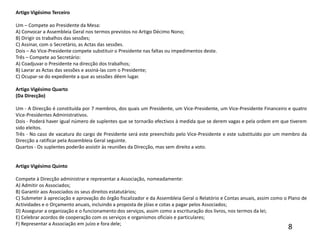 Artigo Vigésimo Terceiro Um – Compete ao Presidente da Mesa:A) Convocar a Assembleia Geral nos termos previstos no Artigo Décimo Nono;B) Dirigir os trabalhos das sessões;C) Assinar, com o Secretário, as Actas das sessões.Dois – Ao Vice-Presidente compete substituir o Presidente nas faltas ou impedimentos deste.Três – Compete ao Secretário:A) Coadjuvar o Presidente na direcção dos trabalhos;B) Lavrar as Actas das sessões e assiná-las com o Presidente;C) Ocupar-se do expediente a que as sessões dêem lugar. Artigo Vigésimo Quarto(Da Direcção) Um - A Direcção é constituída por 7 membros, dos quais um Presidente, um Vice-Presidente, um Vice-Presidente Financeiro e quatro Vice-Presidentes Administrativos.Dois - Poderá haver igual número de suplentes que se tornarão efectivos à medida que se derem vagas e pela ordem em que tiverem sido eleitos.Três - No caso de vacatura do cargo de Presidente será este preenchido pelo Vice-Presidente e este substituído por um membro da Direcção a ratificar pela Assembleia Geral seguinte.Quartos - Os suplentes poderão assistir às reuniões da Direcção, mas sem direito a voto.  Artigo Vigésimo Quinto Compete à Direcção administrar e representar a Associação, nomeadamente:A) Admitir os Associados;B) Garantir aos Associados os seus direitos estatutários;C) Submeter à apreciação e aprovação do órgão fiscalizador e da Assembleia Geral o Relatório e Contas anuais, assim como o Plano de Actividades e o Orçamento anuais, incluindo a proposta de jóias e cotas a pagar pelos Associados;D) Assegurar a organização e o funcionamento dos serviços, assim como a escrituração dos livros, nos termos da lei;E) Celebrar acordos de cooperação com os serviços e organismos oficiais e particulares;F) Representar a Associação em juízo e fora dele;8
