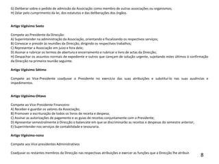 G) Deliberar sobre o pedido de admissão da Associação como membro de outras associações ou organismos;H) Zelar pelo cumprimento da lei, dos estatutos e das deliberações dos órgãos.                                                             Artigo Vigésimo Sexto Compete ao Presidente da Direcção:A) Superintender na administração da Associação, orientando e fiscalizando os respectivos serviços;B) Convocar e presidir às reuniões da Direcção, dirigindo os respectivos trabalhos;C) Representar a Associação em juízo e fora dele;D) Assinar e rubricar os termos de abertura e encerramento e rubricar o livro de actas da Direcção;H) Despachar os assuntos normais de expediente e outros que careçam de solução urgente, sujeitando estes últimos à confirmação da Direcção na primeira reunião seguinte. Artigo Vigésimo Sétimo Compete ao Vice-Presidente coadjuvar o Presidente no exercício das suas atribuições e substituí-lo nas suas ausências e impedimentos.  Artigo Vigésimo-Oitavo Compete ao Vice-Presidente Financeiro:A) Receber e guardar os valores da Associação;B) Promover a escrituração de todos os livros de receita e despesa;C) Assinar as autorizações de pagamento e as guias de receitas conjuntamente com o Presidente;D) Apresentar semestralmente à Direcção o balancete em que se discriminarão as receitas e despesas do semestre anterior;E) Superintender nos serviços de contabilidade e tesouraria. Artigo Vigésimo-nono Compete aos Vice-presidentes Administrativos  Coadjuvar os restantes membros da Direcção nas respectivas atribuições e exercer as funções que a Direcção lhe atribuir. 8