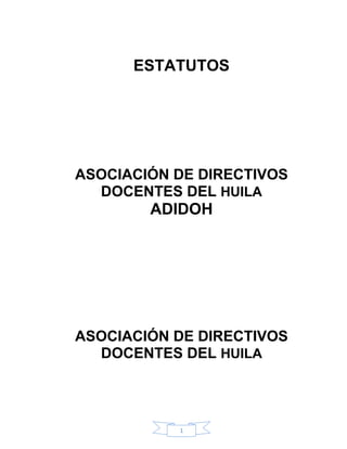 ESTATUTOS




ASOCIACIÓN DE DIRECTIVOS
  DOCENTES DEL HUILA
        ADIDOH




ASOCIACIÓN DE DIRECTIVOS
  DOCENTES DEL HUILA




           1
 