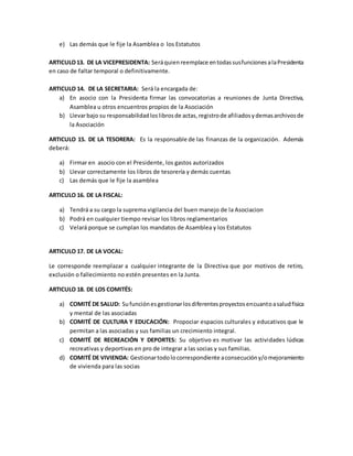 e) Las demás que le fije la Asamblea o los Estatutos
ARTICULO13. DE LA VICEPRESIDENTA: Seráquienreemplace entodassusfuncionesalaPresidenta
en caso de faltar temporal o definitivamente.
ARTICULO 14. DE LA SECRETARIA: Será la encargada de:
a) En asocio con la Presidenta firmar las convocatorias a reuniones de Junta Directiva,
Asamblea u otros encuentros propios de la Asociación
b) Llevarbajo su responsabilidadloslibrosde actas,registrode afiliadosydemasarchivosde
la Asociación
ARTICULO 15. DE LA TESORERA: Es la responsable de las finanzas de la organización. Además
deberá:
a) Firmar en asocio con el Presidente, los gastos autorizados
b) Llevar correctamente los libros de tesorería y demás cuentas
c) Las demás que le fije la asamblea
ARTICULO 16. DE LA FISCAL:
a) Tendrá a su cargo la suprema vigilancia del buen manejo de la Asociacion
b) Podrá en cualquier tiempo revisar los libros reglamentarios
c) Velará porque se cumplan los mandatos de Asamblea y los Estatutos
ARTICULO 17. DE LA VOCAL:
Le corresponde reemplazar a cualquier integrante de la Directiva que por motivos de retiro,
exclusión o fallecimiento no estén presentes en la Junta.
ARTICULO 18. DE LOS COMITÉS:
a) COMITÉ DE SALUD: Sufunciónesgestionarlosdiferentesproyectosencuantoasaludfisica
y mental de las asociadas
b) COMITÉ DE CULTURA Y EDUCACIÓN: Propociar espacios culturales y educativos que le
permitan a las asociadas y sus familias un crecimiento integral.
c) COMITÉ DE RECREACIÓN Y DEPORTES: Su objetivo es motivar las actividades lúdicas
recreativas y deportivas en pro de integrar a las socias y sus familias.
d) COMITÉ DE VIVIENDA: Gestionartodolocorrespondiente aconsecucióny/omejoramiento
de vivienda para las socias
 