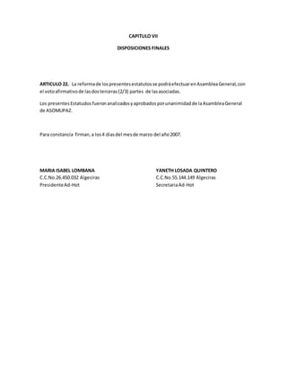 CAPITULO VII
DISPOSICIONES FINALES
ARTICULO 22. La reformade lospresentesestatutosse podráefectuarenAsambleaGeneral,con
el votoafirmativode lasdosterceras(2/3) partes de lasasociadas.
Los presentesEstatudosfueronanalizadosyaprobadosporunanimidadde laAsambleaGeneral
de ASOMUPAZ.
Para constancia firman,a los4 diasdel mesde marzo del año2007.
MARIA ISABEL LOMBANA YANETH LOSADA QUINTERO
C.C.No.26.450.032 Algeciras C.C.No.55.144.149 Algeciras
PresidenteAd-Hot SecretariaAd-Hot
 