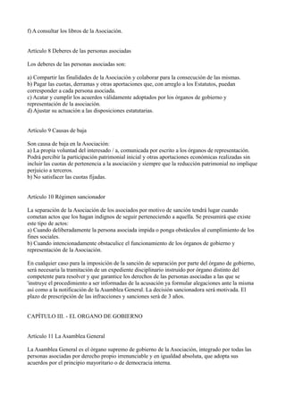 f) A consultar los libros de la Asociación.
Artículo 8 Deberes de las personas asociadas
Los deberes de las personas asociadas son:
a) Compartir las finalidades de la Asociación y colaborar para la consecución de las mismas.
b) Pagar las cuotas, derramas y otras aportaciones que, con arreglo a los Estatutos, puedan
corresponder a cada persona asociada.
c) Acatar y cumplir los acuerdos válidamente adoptados por los órganos de gobierno y
representación de la asociación.
d) Ajustar su actuación a las disposiciones estatutarias.
Artículo 9 Causas de baja
Son causa de baja en la Asociación:
a) La propia voluntad del interesado / a, comunicada por escrito a los órganos de representación.
Podrá percibir la participación patrimonial inicial y otras aportaciones económicas realizadas sin
incluir las cuotas de pertenencia a la asociación y siempre que la reducción patrimonial no implique
perjuicio a terceros.
b) No satisfacer las cuotas fijadas.
Artículo 10 Régimen sancionador
La separación de la Asociación de los asociados por motivo de sanción tendrá lugar cuando
cometan actos que los hagan indignos de seguir perteneciendo a aquella. Se presumirá que existe
este tipo de actos:
a) Cuando deliberadamente la persona asociada impida o ponga obstáculos al cumplimiento de los
fines sociales.
b) Cuando intencionadamente obstaculice el funcionamiento de los órganos de gobierno y
representación de la Asociación.
En cualquier caso para la imposición de la sanción de separación por parte del órgano de gobierno,
será necesaria la tramitación de un expediente disciplinario instruido por órgano distinto del
competente para resolver y que garantice los derechos de las personas asociadas a las que se
'instruye el procedimiento a ser informadas de la acusación ya formular alegaciones ante la misma
así como a la notificación de la Asamblea General. La decisión sancionadora será motivada. El
plazo de prescripción de las infracciones y sanciones será de 3 años.
CAPÍTULO III. - EL ORGANO DE GOBIERNO
Artículo 11 La Asamblea General
La Asamblea General es el órgano supremo de gobierno de la Asociación, integrado por todas las
personas asociadas por derecho propio irrenunciable y en igualdad absoluta, que adopta sus
acuerdos por el principio mayoritario o de democracia interna.
 
