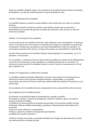 Todos los miembros quedarán sujetos a los acuerdos de la Asamblea General, incluso los ausentes,
los disidentes y los que aún estando presentes se hayan abstenido de votar.
Artículo 12 Reuniones de la Asamblea
La Asamblea General se reunirá en sesión ordinaria como mínimo una vez al año, en el primer
trimestre.
La Asamblea General se reunirá con carácter extraordinario siempre que sea necesario, a
requerimiento de un número de personas asociadas que represente, como mínimo, un diez por
ciento de la totalidad.
Artículo 13 Convocatoria de las asambleas
Las convocatorias de las Asambleas Generales, tanto ordinarias como extraordinarias, se harán por
escrito. Los anuncios de la convocatoria se colocarán en los lugares de costumbre con quince días
de antelación. Siempre que sea posible se convocará individualmente a todos los miembros. La
convocatoria expresará el día, la hora y el lugar de la reunión, así como también el orden del día.
Al inicio de las reuniones de la Asamblea General, serán designados el / la presidente / ay el / la
secretario / a de la misma.
El / la secretario / a redactará el Acta de cada reunión que reflejará un extracto de las deliberaciones,
el texto de los acuerdos que se hayan adoptado y el resultado numérico de las votaciones. Al
comienzo de cada reunión de la Asamblea General se leerá el Acta de la reunión anterior a fin de
que se apruebe o no.
Artículo 14 Competencias y validez de los acuerdos
La Asamblea quedará constituida válidamente en primera convocatoria con la asistencia de un
mínimo de un tercio de las personas asociadas presentes o representadas, y en segunda
convocatoria, sea cual sea el número, tendrá que celebrar media hora después de la primera y en el
mismo lugar.
En las reuniones de la Asamblea General, corresponde un voto a cada miembro de la Asociación.
Son competencia de la Asamblea General:
a) Controlar la actividad del órgano de representación y aprobar su gestión.
b) Examinar y aprobar o rechazar los presupuestos anuales de ingresos y gastos, así como la
memoria anual de actividades.
c) Establecer las líneas generales de actuación que permitan a la Asociación cumplir sus fines.
d) Disponer todas las medidas encaminadas a garantizar el funcionamiento democrático de la
asociación.
e) Fijar las cuotas ordinarias o extraordinarias.
f) Elegir y separar los miembros del órgano de representación.
g) Adoptar los acuerdos referentes a:
• Ratificar las altas de asociados o asociadas acordadas por el órgano de representación y acordar
con carácter definitivo las bajas de éstas.
 