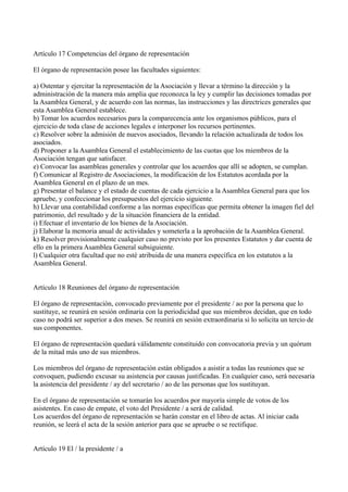 Artículo 17 Competencias del órgano de representación
El órgano de representación posee las facultades siguientes:
a) Ostentar y ejercitar la representación de la Asociación y llevar a término la dirección y la
administración de la manera más amplia que reconozca la ley y cumplir las decisiones tomadas por
la Asamblea General, y de acuerdo con las normas, las instrucciones y las directrices generales que
esta Asamblea General establece.
b) Tomar los acuerdos necesarios para la comparecencia ante los organismos públicos, para el
ejercicio de toda clase de acciones legales e interponer los recursos pertinentes.
c) Resolver sobre la admisión de nuevos asociados, llevando la relación actualizada de todos los
asociados.
d) Proponer a la Asamblea General el establecimiento de las cuotas que los miembros de la
Asociación tengan que satisfacer.
e) Convocar las asambleas generales y controlar que los acuerdos que allí se adopten, se cumplan.
f) Comunicar al Registro de Asociaciones, la modificación de los Estatutos acordada por la
Asamblea General en el plazo de un mes.
g) Presentar el balance y el estado de cuentas de cada ejercicio a la Asamblea General para que los
apruebe, y confeccionar los presupuestos del ejercicio siguiente.
h) Llevar una contabilidad conforme a las normas específicas que permita obtener la imagen fiel del
patrimonio, del resultado y de la situación financiera de la entidad.
i) Efectuar el inventario de los bienes de la Asociación.
j) Elaborar la memoria anual de actividades y someterla a la aprobación de la Asamblea General.
k) Resolver provisionalmente cualquier caso no previsto por los presentes Estatutos y dar cuenta de
ello en la primera Asamblea General subsiguiente.
l) Cualquier otra facultad que no esté atribuida de una manera específica en los estatutos a la
Asamblea General.
Artículo 18 Reuniones del órgano de representación
El órgano de representación, convocado previamente por el presidente / ao por la persona que lo
sustituye, se reunirá en sesión ordinaria con la periodicidad que sus miembros decidan, que en todo
caso no podrá ser superior a dos meses. Se reunirá en sesión extraordinaria si lo solicita un tercio de
sus componentes.
El órgano de representación quedará válidamente constituido con convocatoria previa y un quórum
de la mitad más uno de sus miembros.
Los miembros del órgano de representación están obligados a asistir a todas las reuniones que se
convoquen, pudiendo excusar su asistencia por causas justificadas. En cualquier caso, será necesaria
la asistencia del presidente / ay del secretario / ao de las personas que los sustituyan.
En el órgano de representación se tomarán los acuerdos por mayoría simple de votos de los
asistentes. En caso de empate, el voto del Presidente / a será de calidad.
Los acuerdos del órgano de representación se harán constar en el libro de actas. Al iniciar cada
reunión, se leerá el acta de la sesión anterior para que se apruebe o se rectifique.
Artículo 19 El / la presidente / a
 