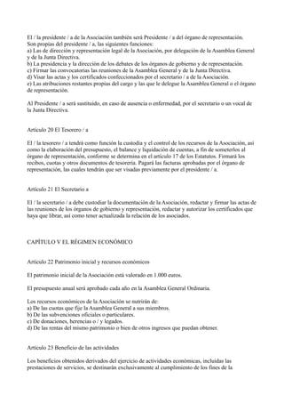 El / la presidente / a de la Asociación también será Presidente / a del órgano de representación.
Son propias del presidente / a, las siguientes funciones:
a) Las de dirección y representación legal de la Asociación, por delegación de la Asamblea General
y de la Junta Directiva.
b) La presidencia y la dirección de los debates de los órganos de gobierno y de representación.
c) Firmar las convocatorias las reuniones de la Asamblea General y de la Junta Directiva.
d) Visar las actas y los certificados confeccionados por el secretario / a de la Asociación.
e) Las atribuciones restantes propias del cargo y las que le delegue la Asamblea General o el órgano
de representación.
Al Presidente / a será sustituido, en caso de ausencia o enfermedad, por el secretario o un vocal de
la Junta Directiva.
Artículo 20 El Tesorero / a
El / la tesorero / a tendrá como función la custodia y el control de los recursos de la Asociación, así
como la elaboración del presupuesto, el balance y liquidación de cuentas, a fin de someterlos al
órgano de representación, conforme se determina en el artículo 17 de los Estatutos. Firmará los
recibos, cuotas y otros documentos de tesorería. Pagará las facturas aprobadas por el órgano de
representación, las cuales tendrán que ser visadas previamente por el presidente / a.
Artículo 21 El Secretario a
El / la secretario / a debe custodiar la documentación de la Asociación, redactar y firmar las actas de
las reuniones de los órganos de gobierno y representación, redactar y autorizar los certificados que
haya que librar, así como tener actualizada la relación de los asociados.
CAPÍTULO V EL RÉGIMEN ECONÓMICO
Artículo 22 Patrimonio inicial y recursos económicos
El patrimonio inicial de la Asociación está valorado en 1.000 euros.
El presupuesto anual será aprobado cada año en la Asamblea General Ordinaria.
Los recursos económicos de la Asociación se nutrirán de:
a) De las cuotas que fije la Asamblea General a sus miembros.
b) De las subvenciones oficiales o particulares.
c) De donaciones, herencias o / y legados.
d) De las rentas del mismo patrimonio o bien de otros ingresos que puedan obtener.
Artículo 23 Beneficio de las actividades
Los beneficios obtenidos derivados del ejercicio de actividades económicas, incluidas las
prestaciones de servicios, se destinarán exclusivamente al cumplimiento de los fines de la
 