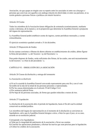 Asociación, sin que quepa en ningún caso su reparto entre los asociados ni entre sus cónyuges o
personas que convivan con aquellos con análoga relación de afectividad, ni entre sus parientes, ni su
cesión gratuita a personas físicas o jurídicas con interés lucrativo.
Artículo 24 Cuotas
Todos los miembros de la Asociación tienen obligación de sostenerla económicamente, mediante
cuotas o derramas, de la manera y en la proporción que determine la Asamblea General a propuesta
del órgano de representación.
La Asamblea General podrá establecer cuotas de ingreso, cuotas periódicas mensuales, y cuotas
extraordinarias.
El ejercicio económico quedará cerrado a 31 de diciembre.
Artículo 25 Disposición de fondos
En las cuentas corrientes o libretas de ahorro abiertas en establecimientos de crédito, deben figurar
la firma del presidente / a, del Tesorero / ay del Secretario / a.
Para poder disponer de fondos, serán suficientes dos firmas, de las cuales, una será necesariamente
la del tesorero / a o bien la del presidente / a.
CAPÍTULO VI. - DISOLUCIÓN DE LAASOCIACIÓN
Artículo 26 Causas de disolución y entrega del remanente
La Asociación se disolverá:
a) Si así lo acuerda la Asamblea General convocada expresamente para este fin y con el voto
favorable de la más de la mitad de las personas presentes o representadas.
b) Por las causas determinadas en el artículo 39 del Código Civil.
c) Por sentencia judicial firme.
d) Por baja de las personas asociadas, de forma que queden reducidas a menos de tres.
Artículo 27 Liquidación
La disolución de la asociación abre el período de liquidación, hasta el fin del cual la entidad
conservará su entidad jurídica.
Los miembros del órgano de representación en el momento de la disolución se convierten en
liquidadores, salvo que la Asamblea General designe a otros, o bien los que el juez, en su caso,
acuerde en su resolución judicial.
Corresponde a los liquidadores:
a) Velar por la integridad del patrimonio de la asociación y llevar sus cuentas.
b) Concluir las operaciones pendientes y efectuar las nuevas que sean precisas para la liquidación.
c) Cobrar los créditos de la asociación.
 