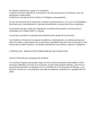 d) Liquidar el patrimonio y pagar a los acreedores.
e) Aplicar los bienes sobrantes de la asociación a los fines previstos por los Estatutos, salvo las
aportaciones condicionales.
f) Solicitar la cancelación de los asientos en el Registro correspondiente.
En caso de insolvencia de la asociación, el órgano de representación o, en su caso, los liquidadores
han de promover inmediatamente el oportuno procedimiento concursal ante el juez competente.
El remanente neto que resulte de la liquidación se destinará directamente a la Asociación de
solidaridad con el Sahara AMEL La Alcudia.
Las personas asociadas no responden personalmente de las deudas de la asociación.
Los miembros o titulares de los órganos de gobierno y representación, y las demás personas que
obren en nombre y representación de la asociación, responderán ante ésta, ante los asociados y ante
terceros por los daños causados y las deudas contraídas por actos dolosos, culposos o negligentes.
CAPÍTULO VII. - RESOLUCIÓN EXTRAJUDICIAL DE CONFLICTOS
Artículo 28 Resolución extrajudicial de conflictos
Las cuestiones litigiosas que puedan surgir con motivo de las actuaciones desarrolladas o de las
decisiones adoptadas en el seno de la asociación, se resolverán mediante arbitraje, a través de un
procedimiento ajustado a lo dispuesto en la Ley 60/2003, de 23 de diciembre de Arbitraje, y con
sujeción, en todo caso, a los principios esenciales de audiencia, contradicción e igualdad entre las
partes.
 