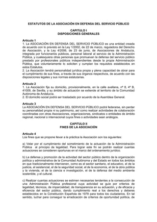 ESTATUTOS DE LA ASOCIACIÓN EN DEFENSA DEL SERVICIO PÚBLICO

                                    CAPITULO I
                             DISPOSICIONES GENERALES

Artículo 1
1. La ASOCIACIÓN EN DEFENSA DEL SERVICIO PÚBLICO es una entidad creada
de acuerdo con lo previsto en la Ley 1/2002, de 22 de marzo, reguladora del Derecho
de Asociación, y la Ley 4/2006, de 23 de junio, de Asociaciones de Andalucía,
integrada por funcionarios públicos, personal laboral al servicio de la Administración
Pública, y cualesquiera otras personas que promuevan la defensa del servicio público
prestado por profesionales públicos independientes desde la propia Administración
Pública, que voluntariamente lo soliciten y cumplan los requisitos establecidos en
estos Estatutos.
2. La Asociación tendrá personalidad jurídica propia y plena capacidad de obrar para
el cumplimiento de sus fines, a través de sus órganos respectivos, de acuerdo con las
disposiciones legales y sus normas estatutarias.

Artículo 2
1. La Asociación fija su domicilio, provisionalmente, en la calle avellana, nª 8, 4º B,
41009, de Sevilla, y su ámbito de actuación se extiende al territorio de la Comunidad
Autónoma de Andalucía.
2. El domicilio social podrá ser trasladado por acuerdo de la Asamblea General.

Artículo 3
La ASOCIACIÓN EN DEFENSA DEL SERVICIO PÚBLICO podrá federarse, sin perder
su personalidad propia ni su patrimonio, así como realizar actividades de colaboración
coordinadas con otras Asociaciones, organizaciones, sindicatos o entidades de ámbito
regional, nacional o internacional cuyos fines o actividades sean análogos.

                                    CAPITULO II
                              FINES DE LA ASOCIACIÓN

Artículo 4
Los fines que se propone llevar a la práctica la Asociación son los siguientes:

a) Velar por el cumplimiento del sometimiento de la actuación de la Administración
Pública al principio de legalidad. Para lograr este fin se podrán realizar cuantas
actuaciones se consideren oportunas en el marco del ordenamiento jurídico.

b) La defensa y promoción de la actividad del sector público dentro de la organización
política y administrativa de la Comunidad Autónoma y del Estado en todos los ámbitos
en que tradicionalmente intervienen, como es el sector sanitario, el educativo, el de la
justicia, el asistencial, el de la seguridad social, el de la economía, el de la obra pública
y la vivienda, el de la ciencia e investigación, el de la defensa del medio ambiente
sostenible, y el cultural.

c) Realizar cuantas actuaciones se estimen necesarias tendentes a la consecución de
una Administración Pública profesional cuya actividad se guíe por criterios de
legalidad, técnicos, de imparcialidad, de transparencia en su actuación, y de eficacia y
eficiencia del sector público, dando cumplimiento real a los derechos y deberes
establecidos en la Constitución Española de 1978 para todos los ciudadanos. En tal
sentido, luchar para conseguir la erradicación de criterios de oportunidad política, de
 