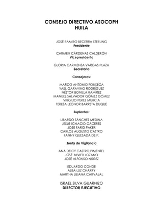 CONSEJO DIRECTIVO ASOCOPH
           HUILA

    JOSÉ RAMIRO BECERRA STERLING
             Presidente

    CARMEN CÁRDENAS CALDERÓN
          Vicepresidenta

   GLORIA CARMENZA VARGAS PLAZA
             Secretaria

             Consejeros:

     MARCO ANTONIO FONSECA
     YAEL GARAVIÑO RODRÍGUEZ
      NÉSTOR BONILLA RAMÍREZ
  MANUEL SALVADOR GÓMEZ GÓMEZ
       VIRGILIO PEREZ MURCIA
   TERESA LEONOR BARRETA DUQUE

             Suplentes:

      LIBARDO SÁNCHEZ MEDINA
       JESÚS IGNACIO CÁCERES
           JOSE FARID PAKER
      CARLOS AUGUSTO CASTRO
         FANNY QUESADA DE P.

         Junta de Vigilancia

     ANA DEICY CASTRO PIMENTEL
        JOSÉ JAVIER LOZANO
       JOSÉ ALFONSO NÚÑEZ

         EDUARDO CONDE
         ALBA LUZ CHARRY
      MARTHA LILIANA CARVAJAL

      ISRAEL SILVA GUARNIZO
        DIRECTOR EJECUTIVO
 