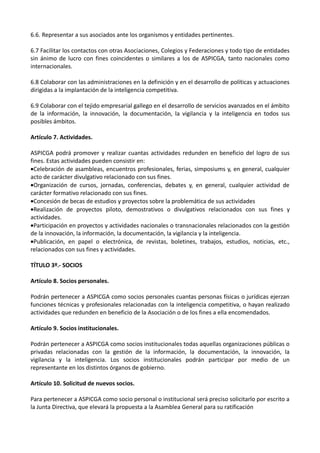 6.6. Representar a sus asociados ante los organismos y entidades pertinentes.

6.7 Facilitar los contactos con otras Asociaciones, Colegios y Federaciones y todo tipo de entidades
sin ánimo de lucro con fines coincidentes o similares a los de ASPICGA, tanto nacionales como
internacionales.

6.8 Colaborar con las administraciones en la definición y en el desarrollo de políticas y actuaciones
dirigidas a la implantación de la inteligencia competitiva.

6.9 Colaborar con el tejido empresarial gallego en el desarrollo de servicios avanzados en el ámbito
de la información, la innovación, la documentación, la vigilancia y la inteligencia en todos sus
posibles ámbitos.

Artículo 7. Actividades.

ASPICGA podrá promover y realizar cuantas actividades redunden en beneficio del logro de sus
fines. Estas actividades pueden consistir en:
•Celebración de asambleas, encuentros profesionales, ferias, simposiums y, en general, cualquier
acto de carácter divulgativo relacionado con sus fines.
•Organización de cursos, jornadas, conferencias, debates y, en general, cualquier actividad de
carácter formativo relacionado con sus fines.
•Concesión de becas de estudios y proyectos sobre la problemática de sus actividades
•Realización de proyectos piloto, demostrativos o divulgativos relacionados con sus fines y
actividades.
•Participación en proyectos y actividades nacionales o transnacionales relacionados con la gestión
de la innovación, la información, la documentación, la vigilancia y la inteligencia.
•Publicación, en papel o electrónica, de revistas, boletines, trabajos, estudios, noticias, etc.,
relacionados con sus fines y actividades.

TÍTULO 3º.- SOCIOS

Artículo 8. Socios personales.

Podrán pertenecer a ASPICGA como socios personales cuantas personas físicas o jurídicas ejerzan
funciones técnicas y profesionales relacionadas con la inteligencia competitiva, o hayan realizado
actividades que redunden en beneficio de la Asociación o de los fines a ella encomendados.

Artículo 9. Socios institucionales.

Podrán pertenecer a ASPICGA como socios institucionales todas aquellas organizaciones públicas o
privadas relacionadas con la gestión de la información, la documentación, la innovación, la
vigilancia y la inteligencia. Los socios institucionales podrán participar por medio de un
representante en los distintos órganos de gobierno.

Artículo 10. Solicitud de nuevos socios.

Para pertenecer a ASPICGA como socio personal o institucional será preciso solicitarlo por escrito a
la Junta Directiva, que elevará la propuesta a la Asamblea General para su ratificación
 
