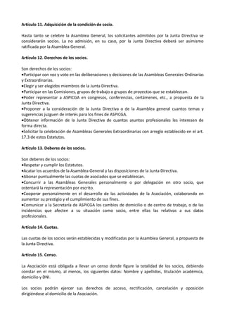 Artículo 11. Adquisición de la condición de socio.

Hasta tanto se celebre la Asamblea General, los solicitantes admitidos por la Junta Directiva se
considerarán socios. La no admisión, en su caso, por la Junta Directiva deberá ser asímismo
ratificada por la Asamblea General.

Artículo 12. Derechos de los socios.

Son derechos de los socios:
•Participar con voz y voto en las deliberaciones y decisiones de las Asambleas Generales Ordinarias
y Extraordinarias.
•Elegir y ser elegidos miembros de la Junta Directiva.
•Participar en las Comisiones, grupos de trabajo o grupos de proyectos que se establezcan.
•Poder representar a ASPICGA en congresos, conferencias, certámenes, etc., a propuesta de la
Junta Directiva.
•Proponer a la consideración de la Junta Directiva o de la Asamblea general cuantos temas y
sugerencias juzguen de interés para los fines de ASPICGA.
•Obtener información de la Junta Directiva de cuantos asuntos profesionales les interesen de
forma directa.
•Solicitar la celebración de Asambleas Generales Extraordinarias con arreglo establecido en el art.
17.3 de estos Estatutos.

Artículo 13. Deberes de los socios.

Son deberes de los socios:
•Respetar y cumplir los Estatutos.
•Acatar los acuerdos de la Asamblea General y las disposiciones de la Junta Directiva.
•Abonar puntualmente las cuotas de asociados que se establezcan.
•Concurrir a las Asambleas Generales personalmente o por delegación en otro socio, que
ostentará la representación por escrito.
•Cooperar personalmente en el desarrollo de las actividades de la Asociación, colaborando en
aumentar su prestigio y el cumplimiento de sus fines.
•Comunicar a la Secretaría de ASPICGA los cambios de domicilio o de centro de trabajo, o de las
incidencias que afecten a su situación como socio, entre ellas las relativas a sus datos
profesionales.

Artículo 14. Cuotas.

Las cuotas de los socios serán establecidas y modificadas por la Asamblea General, a propuesta de
la Junta Directiva.

Artículo 15. Censo.

La Asociación está obligada a llevar un censo donde figure la totalidad de los socios, debiendo
constar en el mismo, al menos, los siguientes datos: Nombre y apellidos, titulación académica,
domicilio y DNI.

Los socios podrán ejercer sus derechos de acceso, rectificación, cancelación y oposición
dirigiéndose al domicilio de la Asociación.
 