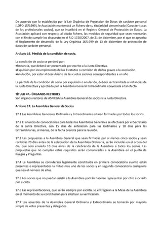 De acuerdo con lo establecido por la Ley Orgánica de Protección de Datos de carácter personal
(LOPD 15/1999), le Asociación mantendrá un fichero de su titularidad denominado [Características
de los profesionales socios], que se inscribirá en el Registro General de Protección de Datos. La
Asociación aplicará con respecto al citado fichero, las medidas de seguridad que sean necesarias
con el fin de cumplir los dispuesto en el R.D 1720/2007, de 21 de diciembre, por el que se aprueba
el Reglamento de desarrollo de la Ley Orgánica 16/1999 de 13 de diciembre de protección de
datos de carácter personal.

Artículo 16. Pérdida de la condición de socio.

La condición de socio se perderá por:
•Renuncia, que deberá ser presentada por escrito a la Junta Directiva.
•Expulsión por incumplimiento de los Estatutos o comisión de daños graves a la asociación.
•Anulación, por estar al descubierto de las cuotas sociales correspondientes a un año

La pérdida de la condición de socio por expulsión o anulación, deberá ser tramitada a instancias de
la Junta Directiva y aprobada por la Asamblea General Extraordinaria convocada a tal efecto.

TÍTULO 4º.- ÓRGANOS RECTORES
Son órganos rectores de ASPICGA la Asamblea General de socios y la Junta Directiva.

Artículo 17. La Asamblea General de Socios

17.1 Las Asambleas Generales Ordinarias y Extraordinarias estarán formadas por todos los socios.

17.2 El anuncio de convocatorias para todas las Asambleas Generales se efectuará por el Secretario
de la Junta Directiva, con 15 días de antelación para las Ordinarias y 10 días para las
Extraordinarias, al menos, de la fecha prevista para la reunión.

17.3 Las propuestas a la Asamblea General que sean firmadas por al menos cinco socios y sean
recibidas 20 días antes de la celebración de la Asamblea Ordinaria, serán incluidas en el orden del
día, que será enviado 10 días antes de la celebración de la Asamblea a todos los socios. Las
propuestas que no cumplan estos requisitos serán comunicadas a la Asamblea en el punto de
Ruegos y Preguntas.

17.4 La Asamblea se considerará legalmente constituida en primera convocatoria cuanto están
presentes o representados la mitad más uno de los socios y en segunda convocatoria cualquiera
que sea el número de ellos.

17.5 Los socios que no puedan asistir a la Asamblea podrán hacerse representar por otro asociado
por escrito.

17.6 Las representaciones, que serán siempre por escrito, se entregarán a la Mesa de la Asamblea
en el momento de su constitución para efectuar su verificación.

17.7 Los acuerdos de la Asamblea General Ordinaria y Extraordinaria se tomarán por mayoría
simple de votos presentes y delegados.
 