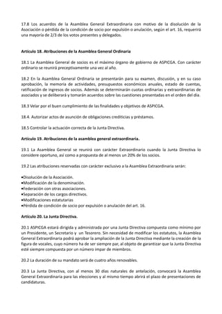 17.8 Los acuerdos de la Asamblea General Extraordinaria con motivo de la disolución de la
Asociación o pérdida de la condición de socio por expulsión o anulación, según el art. 16, requerirá
una mayoría de 2/3 de los votos presentes y delegados.


Artículo 18. Atribuciones de la Asamblea General Ordinaria

18.1 La Asamblea General de socios es el máximo órgano de gobierno de ASPICGA. Con carácter
ordinario se reunirá preceptivamente una vez al año.

18.2 En la Asamblea General Ordinaria se presentarán para su examen, discusión, y en su caso
aprobación, la memoria de actividades, presupuestos económicos anuales, estado de cuentas,
ratificación de ingresos de socios. Además se determinarán cuotas ordinarias y extraordinarias de
asociados y se deliberará y tomarán acuerdos sobre las cuestiones presentadas en el orden del día.

18.3 Velar por el buen cumplimiento de las finalidades y objetivos de ASPICGA.

18.4. Autorizar actos de asunción de obligaciones crediticias y préstamos.

18.5 Controlar la actuación correcta de la Junta Directiva.

Artículo 19. Atribuciones de la asamblea general extraordinaria.

19.1 La Asamblea General se reunirá con carácter Extraordinario cuando la Junta Directiva lo
considere oportuno, así como a propuesta de al menos un 20% de los socios.

19.2 Las atribuciones reservadas con carácter exclusivo a la Asamblea Extraordinaria serán:

•Disolución de la Asociación.
•Modificación de la denominación.
•Federación con otras asociaciones.
•Separación de los cargos directivos.
•Modificaciones estatutarias
•Pérdida de condición de socio por expulsión o anulación del art. 16.

Artículo 20. La Junta Directiva.

20.1 ASPICGA estará dirigida y administrada por una Junta Directiva compuesta como mínimo por
un Presidente, un Secretario y un Tesorero. Sin necesidad de modificar los estatutos, la Asamblea
General Extraordinaria podrá aprobar la ampliación de la Junta Directiva mediante la creación de la
figura de vocales, cuyo número ha de ser siempre par, al objeto de garantizar que la Junta Directiva
esté siempre compuesta por un número impar de miembros.

20.2 La duración de su mandato será de cuatro años renovables.

20.3 La Junta Directiva, con al menos 30 días naturales de antelación, convocará la Asamblea
General Extraordinaria para las elecciones y al mismo tiempo abrirá el plazo de presentaciones de
candidaturas.
 