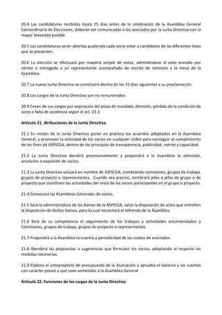 20.4 Las candidaturas recibidas hasta 15 días antes de la celebración de la Asamblea General
Extraordinaria de Elecciones, deberán ser comunicadas a los asociados por la Junta Directiva con la
mayor brevedad posible

20.5 Las candidaturas serán abiertas pudiendo cada socio votar a candidatos de las diferentes listas
que se presenten.

20.6 La elección se efectuará por mayoría simple de votos, admitiéndose el voto enviado por
correo o entregado a un representante acompañado de escrito de remisión a la mesa de la
Asamblea.

20.7 La nueva Junta Directiva se constituirá dentro de los 15 días siguientes a su proclamación.

20.8 Los cargos de la Junta Directiva son no remunerados.

20.9 Cesan de sus cargos por expiración del plazo de mandato, dimisión, pérdida de la condición de
socio o falta de asistencia según el art. 23.3

Artículo 21. Atribuciones de la Junta Directiva.

21.1 Es misión de la Junta Directiva poner en práctica los acuerdos adoptados en la Asamblea
General, y promover la actividad de los socios en cualquier orden para conseguir el cumplimiento
de los fines de ASPICGA, dentro de los principios de transparencia, publicidad, mérito y capacidad.

21.2 La Junta Directiva decidirá provisionalmente y propondrá a la Asamblea la admisión,
anulación o expulsión de socios.

21.3 La Junta Directiva actuará en nombre de ASPICGA, nombrando comisiones, grupos de trabajo,
grupos de proyecto y representantes. Cuando sea preciso, nombrará jefes o jefas de grupo o de
proyecto que coordinen las actividades del resto de los socios participantes en el grupo o proyecto.

21.4 Convocará las Asambleas Generales de socios.

21.5 Será la administradora de los bienes de la ASPICGA, salvo la disposición de actos que entrañen
la disposición de dichos bienes, para lo cual necesitará el refrendo de la Asamblea.

21.6 Será de su competencia el seguimiento de los trabajos y actividades encomendados a
Comisiones, grupos de trabajo, grupos de proyecto o representantes.

21.7 Propondrá a la Asamblea la cuantía y periodicidad de las cuotas de asociados.

21.8 Atenderá las propuestas o sugerencias que formulen los socios, adoptando al respecto las
medidas necesarias.

21.9 Elabora el anteproyecto de presupuesto de la Asociación y aprueba el balance y las cuentas
con carácter previo a que sean sometidos a la Asamblea General

Artículo 22. Funciones de los cargos de la Junta Directiva
 