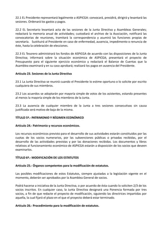 22.1 EL Presidente representará legalmente a ASPICGA: convocará, presidirá, dirigirá y levantará las
sesiones. Ordenará los gastos y pagos.

22.2 EL Secretario levantará acta de las sesiones de la Junta Directiva y Asambleas Generales;
redactará la memoria anual de actividades; custodiará el archivo de la Asociación, notificará las
convocatorias de reuniones, tramitará la correspondencia y asumirá las funciones propias de
secretaría. Sustituirá al Presidente en caso de enfermedad, ausencia, impedimento o renuncia de
éste, hasta la celebración de elecciones.

22.3 EL Tesorero administrará los fondos de ASPICGA de acuerdo con las disposiciones de la Junta
Directiva; informará sobre la situación económica de ASPICGA; presentará el proyecto de
Presupuesto para el siguiente ejercicio económico y redactará el Balance de Cuentas que la
Asamblea examinará y en su caso aprobará; realizará los pagos en ausencia del Presidente.

Artículo 23. Sesiones de la Junta Directiva

23.1 La Junta Directiva se reunirá cuando el Presidente lo estime oportuno o lo solicite por escrito
cualquiera de sus miembros.

23.2 Los acuerdos se adoptarán por mayoría simple de votos de los asistentes, estando presentes
al menos la mayoría simple de los miembros de la Junta.

23.3 La ausencia de cualquier miembro de la Junta a tres sesiones consecutivas sin causa
justificada será motivo de baja de la misma.

TÍTULO 5º.- PATRIMONIO Y RÉGIMEN ECONÓMICO

Artículo 24.- Patrimonio y recursos económicos.

Los recursos económicos previsto para el desarrollo de sus actividades estarán constituidos por las
cuotas de los socios numerarios, por las subvenciones públicas o privadas recibidas, por el
desarrollo de las actividades previstas y por las donaciones recibidas. Los documentos y libros
relativos al funcionamiento económico de ASPICGA estarán a disposición de los socios que deseen
examinarlos.

TÍTULO 6º.- MODIFICACIÓN DE LOS ESTATUTOS

Artículo 25.- Órganos competentes para la modificación de estatutos.

Las posibles modificaciones de estos Estatutos, siempre ajustadas a la legislación vigente en el
momento, deberán ser aprobados por la Asamblea General de socios.

Podrá hacerse a iniciativa de la Junta Directiva, o por acuerdo de ésta cuando lo soliciten 2/3 de los
socios inscritos. En cualquier caso, la Junta Directiva designará una Ponencia formada por tres
socios, a fin de que redacte el proyecto de modificación, siguiendo las directrices impartidas por
aquella, la cual fijará el plazo en el que el proyecto deberá estar terminado.

Artículo 26.- Procedimiento para la modificación de estatutos.
 