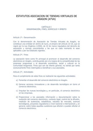 ESTATUTOS ASOCIACION DE TIENDAS VIRTUALES DE
                      ARAGON (ATVA)


                                 CAPÍTULO I
                   DENOMINACIÓN, FINES, DOMICILIO Y ÁMBITO



Artículo 1º.- Denominación

Con la denominación de Asociación de Tiendas Virtuales de Aragón, se
constituye una entidad sin ánimo de lucro, al amparo del artículo 22 CE, que se
regirá por la Ley Orgánica 1/2002, de 22 de marzo reguladora del derecho de
asociación y normas concordantes y las que en cada momento le sean
aplicables y por los Estatutos vigentes.

Artículo 2º.- Fines

La asociación tiene como fin principal el promover el desarrollo del comercio
electrónico en Aragón, contribuyendo así a la mejora de la competitividad de las
empresas aragonesas y al desarrollo económico, social y cultural en la
Comunidad Aragonesa. Fines que son de interés general, no siendo por tanto
exclusivamente fines restringidos a beneficiar a sus asociados.

Artículo 3º.- Actividades

Para el cumplimiento de estos fines se realizarán las siguientes actividades:

       a) Fomentar el desarrollo del comercio electrónico en Aragón.

       b) Generar acciones innovadoras y de desarrollo tecnológico en torno al
          comercio electrónico.

       c) Impulsar las nuevas tecnologías y, en particular, el comercio electrónico
          en las empresas.

       d) Proporcionar a los asociados información y documentación sobre la
          evolución del comercio electrónico, contexto legal, control de la difusión,
          medición de audiencias, estadísticas, estudios de mercado, avances
          tecnológicos, proyectos regulatorios a nivel nacional e internacional y, en
          general, sobre todas aquellas cuestiones que afecten o puedan afectar al
          comercio electrónico.




                                           1	
  

	
  
 