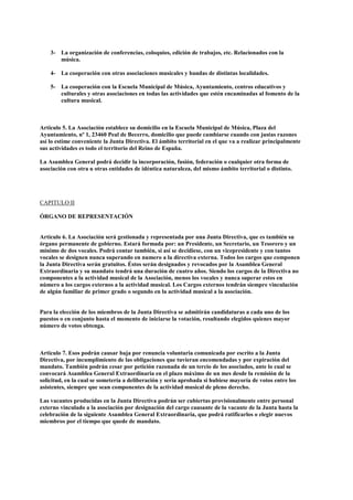 3- La organización de conferencias, coloquios, edición de trabajos, etc. Relacionados con la
       música.

    4- La cooperación con otras asociaciones musicales y bandas de distintas localidades.

    5- La cooperación con la Escuela Municipal de Música, Ayuntamiento, centros educativos y
       culturales y otras asociaciones en todas las actividades que estén encaminadas al fomento de la
       cultura musical.



Articulo 5. La Asociación establece su domicilio en la Escuela Municipal de Música, Plaza del
Ayuntamiento, nº 1, 23460 Peal de Becerro, domicilio que puede cambiarse cuando con justas razones
así lo estime conveniente la Junta Directiva. El ámbito territorial en el que va a realizar principalmente
sus actividades es todo el territorio del Reino de España.

La Asamblea General podrá decidir la incorporación, fusión, federación o cualquier otra forma de
asociación con otra u otras entidades de idéntica naturaleza, del mismo ámbito territorial o distinto.




CAPITULO II

ÓRGANO DE REPRESENTACIÓN


Artículo 6. La Asociación será gestionada y representada por una Junta Directiva, que es también su
órgano permanente de gobierno. Estará formada por: un Presidente, un Secretario, un Tesorero y un
mínimo de dos vocales. Podrá contar también, si así se decidiese, con un vicepresidente y con tantos
vocales se designen nunca superando en numero a la directiva externa. Todos los cargos que componen
la Junta Directiva serán gratuitos. Éstos serán designados y revocados por la Asamblea General
Extraordinaria y su mandato tendrá una duración de cuatro años. Siendo los cargos de la Directiva no
componentes a la actividad musical de la Asociación, menos los vocales y nunca superar estos en
número a los cargos externos a la actividad musical. Los Cargos externos tendrán siempre vinculación
de algún familiar de primer grado o segundo en la actividad musical a la asociación.


Para la elección de los miembros de la Junta Directiva se admitirán candidaturas a cada uno de los
puestos o en conjunto hasta el momento de iniciarse la votación, resultando elegidos quienes mayor
número de votos obtenga.



Articulo 7. Esos podrán causar baja por renuncia voluntaria comunicada por escrito a la Junta
Directiva, por incumplimiento de las obligaciones que tuvieran encomendadas y por expiración del
mandato. También podrán cesar por petición razonada de un tercio de los asociados, ante lo cual se
convocará Asamblea General Extraordinaria en el plazo máximo de un mes desde la remisión de la
solicitud, en la cual se sometería a deliberación y sería aprobada si hubiese mayoría de votos entre los
asistentes, siempre que sean componentes de la actividad musical de pleno derecho.

Las vacantes producidas en la Junta Directiva podrán ser cubiertas provisionalmente entre personal
externo vinculado a la asociación por designación del cargo causante de la vacante de la Junta hasta la
celebración de la siguiente Asamblea General Extraordinaria, que podrá ratificarlos o elegir nuevos
miembros por el tiempo que quede de mandato.
 