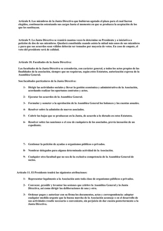 Artículo 8. Los miembros de la Junta Directiva que hubieran agotado el plazo para el cual fueron
 elegidos, continuarán ostentando sus cargos hasta el momento en que se produzca la aceptación de los
 que les sustituyan.



 Articulo 9. La Junta Directiva se reunirá cuantas veces lo determine su Presidente y a iniciativa o
 petición de dos de sus miembros. Quedará constituida cuando asista la mitad más unos de sus miembros
 y para que sus acuerdos sean válidos deberán ser tomados por mayoría de votos. En caso de empate, el
 voto del presidente será de calidad.



 Artículo 10. Facultades de la Junta Directiva:

 Las facultades de la Junta Directiva se extenderán, con carácter general, a todos los actos propios de las
 finalidades de la asociación, siempre que no requieran, según estos Estatutos, autorización expresa de la
 Asamblea General.

 Son facultades particulares de la Junta Directiva:

     1- Dirigir las actividades sociales y llevar la gestión económica y administrativa de la Asociación,
        acordando realizar los oportunos contratos y actos.

     2- Ejecutar los acuerdos de la Asamblea General.

     3- Formular y someter a la aprobación de la Asamblea General los balances y las cuentas anuales.

     4- Resolver sobre la admisión de nuevos asociados.

     5- Cubrir las bajas que se produzcan en la Junta, de acuerdo a lo dictado en estos Estatutos.

     6- Resolver sobre las sanciones o el cese de cualquiera de los asociados, previa incoación de un
        expediente.




     7- Gestionar la petición de ayudas a organismos públicos o privados.

     8- Nombrar delegados para alguna determinada actividad de la Asociación.

     9- Cualquier otra facultad que no sea de la exclusiva competencia de la Asamblea General de
        socios.



Articulo 11. El Presidente tendrá las siguientes atribuciones:

     1- Representar legalmente a la Asociación ante toda clase de organismos públicos o privados.

     2- Convocar, presidir y levantar las sesiones que celebre la Asamblea General y la Junta
        Directiva, así como dirigir las deliberaciones de una y otra.

     3- Ordenar pagos y autorizar con su firma los documentos, actas y correspondencia: adoptar
        cualquier medida urgente que la buena marcha de la Asociación aconseje o en el desarrollo de
        sus actividades resulte necesaria o conveniente, sin perjuicio de dar cuenta posteriormente a la
        Junta Directiva.
 