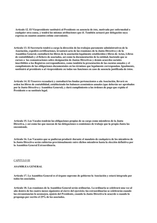 Articulo 12. El Vicepresidente sustituirá al Presidente en ausencia de éste, motivada por enfermedad o
 cualquier otra causa, y tendrá las mismas atribuciones que él. También actuará por delegación suya
 expresa en cuantos asuntos estime conveniente.



Articulo 13. El Secretario tendrá a cargo la dirección de los trabajos puramente administrativos de la
 Asociación, expedirá certificaciones, levantará acta de las reuniones de la Junta Directiva y de la
 Asamblea General, custodiará los libros de la asociación legalmente establecidos ( libros de Actas, Libros
 de contabilidad) y el fichero de asociados, así como la documentación de la entidad, haciendo que se
 cursen a las comunicaciones sobre designación de Juntas Directivas y demás acuerdos sociales
 inscribibles a los Registros correspondientes, como también la presentación de las cuentas anuales y el
 cumplimiento de las obligaciones documentales en los términos que legalmente correspondan. Igualmente,
 sustituirá al presidente o al vicepresidente en todas sus funciones en caso de ausencia justificada de éstos.



Artículo 14. El Tesorero recaudará y custodiará los fondos pertenecientes a ala Asociación, llevará en
orden los libros de contabilidad, estableciendo los balances económicos anuales (que deberán ser aprobados
por la Junta Directiva y Asamblea General), y dará cumplimiento a las órdenes de pago que expida el
Presidente o su sustituto legal.




Artículo 15. Los Vocales tendrán las obligaciones propias de su cargo como miembros de la Junta
Directiva, y así como las que nazcan de las delegaciones o comisiones de trabajo que la propia Junta las
encomiende.



Articulo 16. Las Vacantes que se pudieran producir durante el mandato de cualquiera de los miembros de
la Junta Directiva serán cubiertas provisionalmente entre dichos miembros hasta la elección definitiva por
la Asamblea General Extraordinaria.




CAPITULO III

ASAMBLEA GENERAL


Articulo 17. La Asamblea General es el órgano supremo de gobierno la Asociación y estará integrada por
todos los asociados.


Articulo 18. Las reuniones de la Asamblea General serán ordinarias. La ordinaria se celebrará una vez al
año dentro de los cuatro meses siguientes al cierre del ejercicio; las extraordinarias se celebrarán cuando
las circunstancias lo aconsejen, ajuicio del Presidente, cuando la Junta Directiva lo acuerde o cuando lo
proponga por escrito el 25% de los asociados.
 