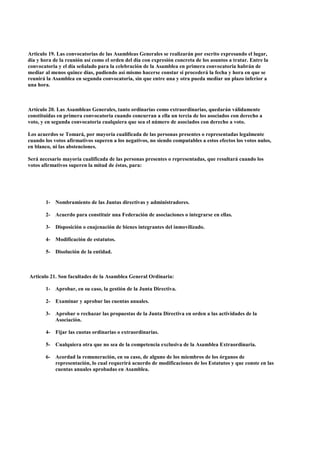 Articulo 19. Las convocatorias de las Asambleas Generales se realizarán por escrito expresando el lugar,
día y hora de la reunión así como el orden del día con expresión concreta de los asuntos a tratar. Entre la
convocatoria y el día señalado para la celebración de la Asamblea en primera convocatoria habrán de
mediar al menos quince días, pudiendo así mismo hacerse constar si procederá la fecha y hora en que se
reunirá la Asamblea en segunda convocatoria, sin que entre una y otra pueda mediar un plazo inferior a
una hora.



Artículo 20. Las Asambleas Generales, tanto ordinarias como extraordinarias, quedarán válidamente
constituidas en primera convocatoria cuando concurran a ella un tercia de los asociados con derecho a
voto, y en segunda convocatoria cualquiera que sea el número de asociados con derecho a voto.

Los acuerdos se Tomará, por mayoría cualificada de las personas presentes o representadas legalmente
cuando los votos afirmativos superen a los negativos, no siendo computables a estos efectos los votos nulos,
en blanco, ni las abstenciones.

Será necesario mayoría cualificada de las personas presentes o representadas, que resultará cuando los
votos afirmativos superen la mitad de éstas, para:




       1- Nombramiento de las Juntas directivas y administradores.

       2- Acuerdo para constituir una Federación de asociaciones o integrarse en ellas.

       3- Disposición o enajenación de bienes integrantes del inmovilizado.

       4- Modificación de estatutos.

       5- Disolución de la entidad.



Articulo 21. Son facultades de la Asamblea General Ordinaria:

       1- Aprobar, en su caso, la gestión de la Junta Directiva.

       2- Examinar y aprobar las cuentas anuales.

       3- Aprobar o rechazar las propuestas de la Junta Directiva en orden a las actividades de la
          Asociación.

       4- Fijar las cuotas ordinarias o extraordinarias.

       5- Cualquiera otra que no sea de la competencia exclusiva de la Asamblea Extraordinaria.

       6- Acordad la remuneración, en su caso, de alguno de los miembros de los órganos de
          representación, lo cual requerirá acuerdo de modificaciones de los Estatutos y que conste en las
          cuentas anuales aprobadas en Asamblea.
 