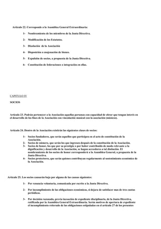 Articulo 22. Corresponde a la Asamblea General Extraordinaria:

             1- Nombramiento de los miembros de la Junta Directiva.

             2- Modificación de los Estatutos.

             3- Disolución de la Asociación

             4- Disposición o enajenación de bienes.

             5- Expulsión de socios, a propuesta de la Junta Directiva.

             6- Constitución de federaciones o integración en ellas.




  CAPITULO IV

  SOCIOS



  Articulo 23. Podrán pertenecer a la Asociación aquellas personas con capacidad de obrar que tengan interés en
  el desarrollo de los fines de la Asociación con vinculación musical con la asociación (músicos).



  Artículo 24. Dentro de la Asociación existirán las siguientes clases de socios:

             1- Socios fundadores, que serán aquellos que participen en el acto de constitución de la
                Asociación.
             2- Socios de número, que serán los que ingresen después de la constitución de la Asociación.
             3- Socios de honor, los que por su prestigio o por haber contribuido de modo relevante a la
                dignificación y desarrollo de la Asociación, se hagan acreedores a tal distinción. El
                nombramiento de los socios de honor corresponderá a la Asamblea General, a propuesta de la
                Junta Directiva.
             4- Socios protectores, que serán quienes contribuyan regularmente al sostenimiento económico de
                la Asociación.




Artículo 25. Los socios causarán baja por alguna de las causas siguientes:

             1- Por renuncia voluntaria, comunicada por escrito a la Junta Directiva.

             2- Por incumplimiento de las obligaciones económicas, si dejara de satisfacer mas de tres cuotas
                periódicas.

             3- Por decisión razonada, previa incoación de expediente disciplinario, de la Junta Directiva,
                ratificada por la Asamblea General Extraordinaria. Serán motivos de apertura de expediente
                el incumplimiento reiterado de las obligaciones estipuladas en el articulo 27 de los presentes
 