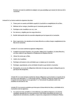 Estatutos así como la comisión de cualquier acto que perjudique gravemente los intereses de la
                    Asociación.




Artículo 26. Los Socios tendrán los siguientes derechos:

               1- Tomar parte en cuantas actividades organice la Asociación en cumplimiento de sus fines.

               2- Disfrutar de las ventajas y beneficios que la Asociación pueda obtener.

               3- Participar en las Asambleas con voz y voto

               4- Ser electores y elegibles para los cargos directivos.

               5- Recibir información sobre los acuerdos adoptados por los órganos de la Asociación.



               6- Hacer sugerencias a los miembros de la Junta Directiva en orden al mejor cumplimiento de los
                  fines de la Asociación.



               Articulo 27. Los socios tendrán las siguientes obligaciones:

               1.   Cumplir los presentes Estatutos y los acuerdos válidos de las Asambleas y la Junta Directiva,
                    así como respetar lo que dispusiera el Reglamento de Régimen Interior.

               2.   Abonar las cuotas que se fijen.

               3.   Asistir a las Asambleas.

               4.   Participar activamente en las actividades que se originen por la Asociación.

               5.   Participar, especialmente, en las actividades formativas que decida la Asociación.

               6.   Desempeñar, en su caso, las obligaciones inherentes al cargo que ocupen o delegación para la
                    que hayan sido designados.




               Articulo 28. Los socios de honor tendrán las mismas obligaciones que los demás a excepción de las
               previstas en los apartados 2º y 3º del artículo anterior. Asimismo, tendrán los mismos derechos a
               excepción de los que figuran en los apartados 3º y 4º del artículo 26, pudiendo asistir a las
               asambleas sin derecho de voto.



               Artículo 29. Los recursos económicos previstos para el desarrollo de los fines y actividades de la
               Asociación serán los siguientes:

               1.   Las cuotas de socios, periódicas o extraordinarias, que pudieran imponerse, así como las
                    cantidades abonadas por los socios protectores. Estos fondos sólo podrán invertirse en la
                    adquisición de instrumentos, utensilios y trajes de los componentes de la Banda de Música.
 
