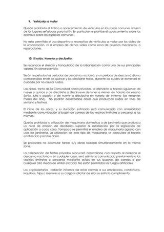 9. Vehículos a motor

Queda prohibido el trafico o aparcamiento de vehículos en las zonas comunes o fuera
de los lugares señalados para tal fin. En particular se prohíbe el aparcamiento sobre las
aceras o sobre los espacios comunes .

No esta permitido el uso deportivo o recreativo de vehículos a motor por los viales de
la urbanización, ni el empleo de dichos viales como zona de pruebas mecánicas, o
reparaciones.


   10. El ruido. Horarios y decibelios

Se reconoce el silencio y tranquilidad de la Urbanización como uno de sus principales
valores. En consecuencia:

Serán respetados los periodos de descanso nocturno, y un periodo de descanso diurno
comprendido entre las quince y las diecisiete horas, durante los cuales se esmerará el
cuidado por no causar ruidos.

Las obras, tanto de la Comunidad como privadas, se atendrán al horario siguiente: de
nueve a quince y de diecisiete a diecinueve de lunes a viernes en horario de verano
(junio, julio y agosto) y de nueve a dieciocho en horario de invierno (los restantes
meses del año). No podrán desarrollarse obras que produzcan ruidos en fines de
semana y festivos.

El inicio de las obras, y su duración estimada será comunicado con anterioridad
mediante comunicación al buzón de correos de los vecinos limítrofes o cercanos a las
mismas.

Queda prohibida la utilización de maquinaria domestica o de jardinería que produzca
un nivel de emisión de decibelios superior al establecido por la legislación de
aplicación a cada caso. Tampoco se permitirá el empleo de maquinaria agraria con
usos de jardinería. La utilización de este tipo de maquinaria se adecuara al horario
establecido para las obras.

Se procurara no acumular tareas o/y obras ruidosas simultáneamente en la misma
zona.

La celebración de fiestas privadas procurará desarrollarse con respeto al derecho al
descanso nocturno y en cualquier caso, será asimismo comunicada previamente a los
vecinos limítrofes o cercanos mediante avisos en sus buzones de correos o por
cualquier otro medio de similar eficacia. No están permitidos los fuegos artificiales.

Los copropietarios deberán informar de estas normas a sus empleados, contratistas,
inquilinos, hijos o menores a su cargo y solicitar de ellos su estricto cumplimiento.
 
