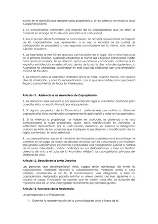 escrito en el domicilio que designe cada propietario y, en su defecto, en el piso o local
a él perteneciente.

2. La convocatoria contendrá una relación de los copropietarios que no estén al
corriente en el pago de las deudas vencidas a la comunidad.

3. Si a la reunión de la Asamblea no concurriesen, en primera convocatoria, la mayoría
de los copropietarios que representen, a su vez, la mayoría de las cuotas de
participación se procederá a una segunda convocatoria de la misma, esta vez sin
sujeción a quórum.

4. La Asamblea se reunirá en segunda convocatoria en el lugar, día y hora indicados
en la primera citación, pudiendo celebrarse el mismo día si hubiese transcurrido media
hora desde la anterior. En su defecto, será nuevamente convocada, conforme a los
requisitos establecidos en este artículo, dentro de los ocho días naturales siguientes a la
Asamblea no celebrada, cursándose en este caso las citaciones con una antelación
mínima de tres días.

5. La citación para la Asamblea ordinaria anual se hará, cuando menos, con quince
días de antelación, y para las extraordinarias, con la que sea posible para que pueda
llegar a conocimiento de todos los interesados.



Artículo 11. Asistencia a las Asambleas de Copropietarios

1. La asistencia será personal o por representación legal o voluntaria, bastando para
acreditar ésta, un escrito firmado por el propietario.

2. Si alguna propiedad de la Comunidad perteneciese pro indiviso a diferentes
copropietarios éstos nombrarán un representantes para asistir y votar en las asambleas.

3. Si la vivienda o propiedad se hallare en usufructo, la asistencia y el voto
corresponderá al nudo propietario, quien, salvo manifestación en contrario, se
entenderá representado por el usufructuario, debiendo ser expresa la delegación
cuando se trate de los acuerdos que impliquen la aprobación o modificación de las
reglas contenidas en estos estatutos.

4. Los copropietarios que en el momento de iniciarse la asamblea no se encontrasen al
corriente en el pago de todas las deudas vencidas con la comunidad y no hubiesen
impugnado judicialmente las mismas o procedido a la consignación judicial o notarial
de la suma adeudada, podrán participar en sus deliberaciones si bien no tendrán
derecho de voto y el acta de la Asamblea reflejará los copropietarios privados del
derecho de voto.

Artículo 12. Elección de la Junta Directiva

Las personas que desempeñaran estos cargos serán nombrado de entre los
copropietarios, mediante elección o, subsidiariamente, mediante sorteo o turno
rotatorio, establecido a tal fin. El nombramiento será obligatorio, si bien los
copropietarios designados podrán solicitar su relevo dentro del mes siguiente a su
acceso al cargo, invocando las razones que les asistan para ello. La duración del
mandato será de un año, prorrogable tácitamente por períodos iguales.

Artículo 13. Funciones de la Presidencia

Le corresponde a la Presidencia:

   1. Ostentar la representación de la comunidad en juicio y fuera de él.
 