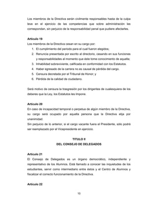 10
Los miembros de la Directiva serán civilmente responsables hasta de la culpa
leve en el ejercicio de las competencias que sobre administración les
correspondan, sin perjuicio de la responsabilidad penal que pudiere afectarles.
Artículo 19
Los miembros de la Directiva cesan en su cargo por:
1. El cumplimiento del periodo para el cual fueron elegidos;
2. Renuncia presentada por escrito al directorio, cesando en sus funciones
y responsabilidades al momento que éste tome conocimiento de aquella;
3. Inhabilidad sobreviviente, calificada en conformidad con los Estatutos.
4. Haber egresado de la carrera no es causal de pérdida del cargo.
5. Censura decretada por el Tribunal de Honor; y
6. Pérdida de la calidad de ciudadano.
Será motivo de censura la trasgresión por los dirigentes de cualesquiera de los
deberes que la Ley, los Estatutos les Impone.
Artículo 20
En caso de incapacidad temporal o perpetua de algún miembro de la Directiva,
su cargo será ocupado por aquella persona que la Directiva elija por
unanimidad.
Sin perjuicio de lo anterior, si el cargo vacante fuera el Presidente, sólo podrá
ser reemplazado por el Vicepresidente en ejercicio.
TITULO II
DEL CONSEJO DE DELEGADOS
Artículo 21
El Consejo de Delegados es un órgano democrático, independiente y
representativo de los Alumnos. Está llamado a conocer las inquietudes de los
estudiantes, servir como intermediario entre éstos y el Centro de Alumnos y
fiscalizar el correcto funcionamiento de la Directiva.
Artículo 22
 
