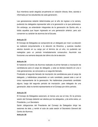 11
Sus miembros serán elegidos anualmente en votación directa, libre, secreta e
informada por los estudiantes de cada generación.
Las generaciones estarán determinadas por el año de ingreso a la carrera,
pudiendo los delegados representar sólo a la generación a la que pertenezca.
Sin embargo, se entenderán integrantes de la generación de Quinto año, a
todos aquellos que hayan ingresado en una generación anterior, pero aún
conserven su carácter de alumnos de la Escuela.
Artículo 23
El Consejo de Delegados se compondrá de un delegado por nivel. La elección
se realizará conjuntamente a la elección de Directiva, y quienes resulten
electos durarán en su cargo por el término de un año, no pudiendo ser
reelegidos para un periodo inmediatamente consecutivo. Asumirán sus
funciones una semana después del último día de la elección.
Artículo 24
Si habiendo el Centro de Alumnos realizado el primer llamado a inscripción de
candidaturas para el cargo de delegado, y este se declara desierto en una o
más generaciones, se convocará a un segundo llamado.
Finalizado el segundo llamado de inscripción de candidaturas para el cargo de
delegado, y habiéndose presentado un solo candidato, pasará este a ser el
único representante de la generación. No habiéndose presentado candidato
alguno, luego del segundo periodo de inscripción, para delegado de una
generación, ésta no tendrá representante en el Consejo por dicho periodo.
Artículo 25
El Consejo de Delegados sesionará, al menos una vez al mes. En la primera
sesión del Consejo deberán ser electos por los delegados, y de entre estos, un
Presidente, y un Secretario.
Serán obligaciones del Presidente del Consejo de Delegados dirigir las
sesiones de éste, y remitir el acta de cada sesión al Secretario General del
Centro de Alumnos.
Artículo 26
 