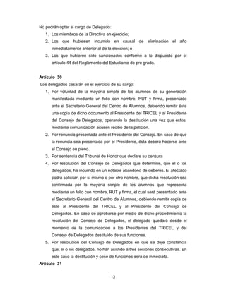 13
No podrán optar al cargo de Delegado:
1. Los miembros de la Directiva en ejercicio;
2. Los que hubiesen incurrido en causal de eliminación el año
inmediatamente anterior al de la elección; o
3. Los que hubieren sido sancionados conforme a lo dispuesto por el
artículo 44 del Reglamento del Estudiante de pre grado.
Artículo 30
Los delegados cesarán en el ejercicio de su cargo:
1. Por voluntad de la mayoría simple de los alumnos de su generación
manifestada mediante un folio con nombre, RUT y firma, presentado
ante el Secretario General del Centro de Alumnos, debiendo remitir éste
una copia de dicho documento al Presidente del TRICEL y al Presidente
del Consejo de Delegados, operando la destitución una vez que éstos,
mediante comunicación acusen recibo de la petición.
2. Por renuncia presentada ante el Presidente del Consejo. En caso de que
la renuncia sea presentada por el Presidente, ésta deberá hacerse ante
el Consejo en pleno.
3. Por sentencia del Tribunal de Honor que declare su censura
4. Por resolución del Consejo de Delegados que determine, que el o los
delegados, ha incurrido en un notable abandono de deberes. El afectado
podrá solicitar, por sí mismo o por otro nombre, que dicha resolución sea
confirmada por la mayoría simple de los alumnos que representa
mediante un folio con nombre, RUT y firma, el cual será presentado ante
el Secretario General del Centro de Alumnos, debiendo remitir copia de
éste al Presidente del TRICEL y al Presidente del Consejo de
Delegados. En caso de aprobarse por medio de dicho procedimiento la
resolución del Consejo de Delegados, el delegado quedará desde el
momento de la comunicación a los Presidentes del TRICEL y del
Consejo de Delegados destituido de sus funciones.
5. Por resolución del Consejo de Delegados en que se deje constancia
que, el o los delegados, no han asistido a tres sesiones consecutivas. En
este caso la destitución y cese de funciones será de inmediato.
Artículo 31
 