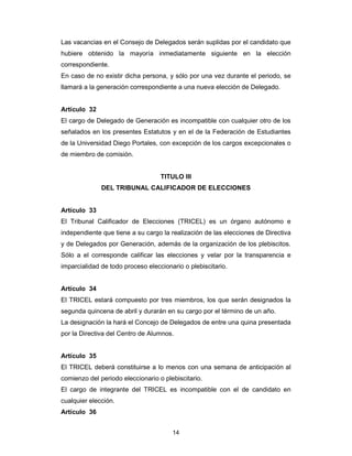 14
Las vacancias en el Consejo de Delegados serán suplidas por el candidato que
hubiere obtenido la mayoría inmediatamente siguiente en la elección
correspondiente.
En caso de no existir dicha persona, y sólo por una vez durante el periodo, se
llamará a la generación correspondiente a una nueva elección de Delegado.
Artículo 32
El cargo de Delegado de Generación es incompatible con cualquier otro de los
señalados en los presentes Estatutos y en el de la Federación de Estudiantes
de la Universidad Diego Portales, con excepción de los cargos excepcionales o
de miembro de comisión.
TITULO III
DEL TRIBUNAL CALIFICADOR DE ELECCIONES
Artículo 33
El Tribunal Calificador de Elecciones (TRICEL) es un órgano autónomo e
independiente que tiene a su cargo la realización de las elecciones de Directiva
y de Delegados por Generación, además de la organización de los plebiscitos.
Sólo a el corresponde calificar las elecciones y velar por la transparencia e
imparcialidad de todo proceso eleccionario o plebiscitario.
Artículo 34
El TRICEL estará compuesto por tres miembros, los que serán designados la
segunda quincena de abril y durarán en su cargo por el término de un año.
La designación la hará el Concejo de Delegados de entre una quina presentada
por la Directiva del Centro de Alumnos.
Artículo 35
El TRICEL deberá constituirse a lo menos con una semana de anticipación al
comienzo del periodo eleccionario o plebiscitario.
El cargo de integrante del TRICEL es incompatible con el de candidato en
cualquier elección.
Artículo 36
 