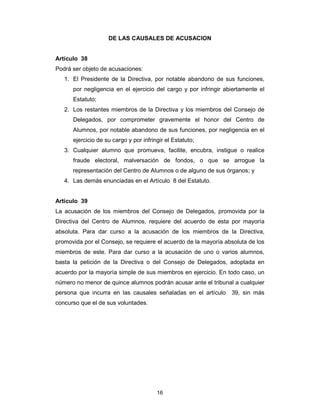 16
DE LAS CAUSALES DE ACUSACION
Artículo 38
Podrá ser objeto de acusaciones:
1. El Presidente de la Directiva, por notable abandono de sus funciones,
por negligencia en el ejercicio del cargo y por infringir abiertamente el
Estatuto;
2. Los restantes miembros de la Directiva y los miembros del Consejo de
Delegados, por comprometer gravemente el honor del Centro de
Alumnos, por notable abandono de sus funciones, por negligencia en el
ejercicio de su cargo y por infringir el Estatuto;
3. Cualquier alumno que promueva, facilite, encubra, instigue o realice
fraude electoral, malversación de fondos, o que se arrogue la
representación del Centro de Alumnos o de alguno de sus órganos; y
4. Las demás enunciadas en el Artículo 8 del Estatuto.
Artículo 39
La acusación de los miembros del Consejo de Delegados, promovida por la
Directiva del Centro de Alumnos, requiere del acuerdo de esta por mayoría
absoluta. Para dar curso a la acusación de los miembros de la Directiva,
promovida por el Consejo, se requiere el acuerdo de la mayoría absoluta de los
miembros de este. Para dar curso a la acusación de uno o varios alumnos,
basta la petición de la Directiva o del Consejo de Delegados, adoptada en
acuerdo por la mayoría simple de sus miembros en ejercicio. En todo caso, un
número no menor de quince alumnos podrán acusar ante el tribunal a cualquier
persona que incurra en las causales señaladas en el artículo 39, sin más
concurso que el de sus voluntades.
 